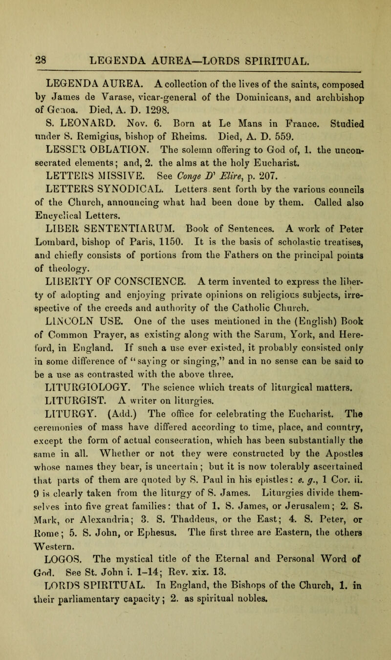 LEGEND A AUREA. A collection of the lives of the saints, composed by James de Varase, vicar-general of the Dominicans, and archbishop of Genoa. Died, A. D. 1298. S. LEONARD. Nov. 6. Born at Le Mans in France. Studied under S. Remigius, bishop of Rheims. Died, A. D. 559. LESSER OBLATION. The solemn offering to God of, 1. the uncon- secrated elements; and, 2. the alms at the holy Eucharist. LETTERS MISSIVE. See Conge B' Mire, p. 207. LETTERS SYNODICAL. Letters sent forth by the various councils of the Church, announcing what had been done by them. Called also Encyclical Letters. LIBER SENTENTIARUM. Book of Sentences. A work of Peter Lombard, bishop of Paris, 1150. It is the basis of scholastic treatises, and chiefly consists of portions from the Fathers on the principal points of theology. LIBERTY OF CONSCIENCE. A term invented to express the liber- ty of adopting and enjoying private opinions on religious subjects, irre- spective of the creeds and authority of the Catholic Church. LINCOLN USE. One of the uses mentioned in the (English) Book of Common Prayer, as existing along with the Sarum, York, and Here- ford, in England. If such a use ever existed, it probably consisted only in some difference of “saying or singing,” and in no sense can be said to be a use as contrasted with the above three. LITURGIOLOGY. The science which treats of liturgical matters. LITURGIST. A writer on liturgies. LITURGY. (Add.) The office for celebrating the Eucharist. The ceremonies of mass have differed according to time, place, and country, except the form of actual consecration, which has been substantially the same in all. Whether or not they were constructed by the Apostles whose names they bear, is uncertain; but it is now tolerably ascertained that parts of them are quoted by S. Paul in his epistles: e. g., 1 Cor. ii. 9 is clearly taken from the liturgy of S. James. Liturgies divide them- selves into five great families: that of 1, S. James, or Jerusalem; 2. S* Mark, or Alexandria; 3. S. Thaddeus, or the East; 4. S. Peter, or Rome; 5. S. John, or Ephesus. The first three are Eastern, the others Western. LOGOS. The mystical title of the Eternal and Personal Word of God. See St. John i. 1-14; Rev. xix. 13. LORDS SPIRITUAL. In England, the Bishops of the Church, 1. in their parliamentary capacity; 2. as spiritual nobles.