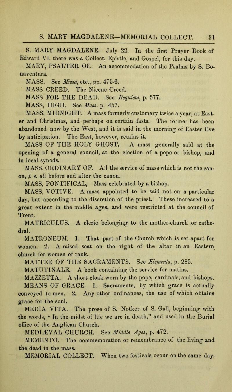 S. MARY MAGDALENE—MEMORIAL COLLECT. SI S. MARY MAGDALENE. July 22. In the first Prayer Book of Edward VI. there was a Collect, Epistle, and Gospel, for this day. MARY, PSALTER OF. An accommodation of the Psalms by S. Bo- naventiira. MASS. See Missa^ etc., pp. 475-6. MASS CREED. The Niceiie Creed. MASS FOR THE DEAD. See Requiem, p. 577. MASS, HIGH. See Mass. p. 457. MASS, MIDNIGHT. A mass formerly customary twice a year, at East- er and Christmas, and perhaps on certain fasts. The former has been abandoned now by the West, and it is said in the morning of Easter Eve by anticipation. The East, however, retains it. MASS OF THE HOLY GHOST, A mass generally said at the opening of a general council, at the election of a pope or bishop, and in local synods. MASS, ORDINARY OF. All the service of mass which is not the can- on, i. e. all before and after the canon. MASS, PONTIFICAL, Mass celebrated by a bishop. MASS, VOTIVE. A mass appointed to be said not on a particular day, but according to the discretion of the priest. These increased to a great extent in the middle ages, and were restricted at the council of Trent. MATRICULUS. A cleric belonging to the mother-church or cathe- dral. MATRONEUM. 1. That part of the Church which is set apart for women. 2. A raised seat on the right of the altar in an Eastern church for women of rank. MATTER OF THE SACRAMENTS. See Elements, p. 285. MATUTTNALE. A book containing the service for matins. MAZZETTA. A short cloak worn by the pope, cardinals, and bishops. MEANS OF GRACE. 1. Sacraments, by which grace is actually conveyed to men. 2. Any other ordinances, the use of which obtains grace for the soul. MEDIA VITA. The prose of S. Notker of S. Gall, beginning with the words, In the midst of life we are in death,” and used in the Burial office of the Anglican Church. MEDIHiVAL CHURCH. See Middle Ages, p. 472. MEMEN rO. The commemoration or remembrance of the living and the dead in the mass. MEMORIAL COLLECT. When two festivals occur on the same day»