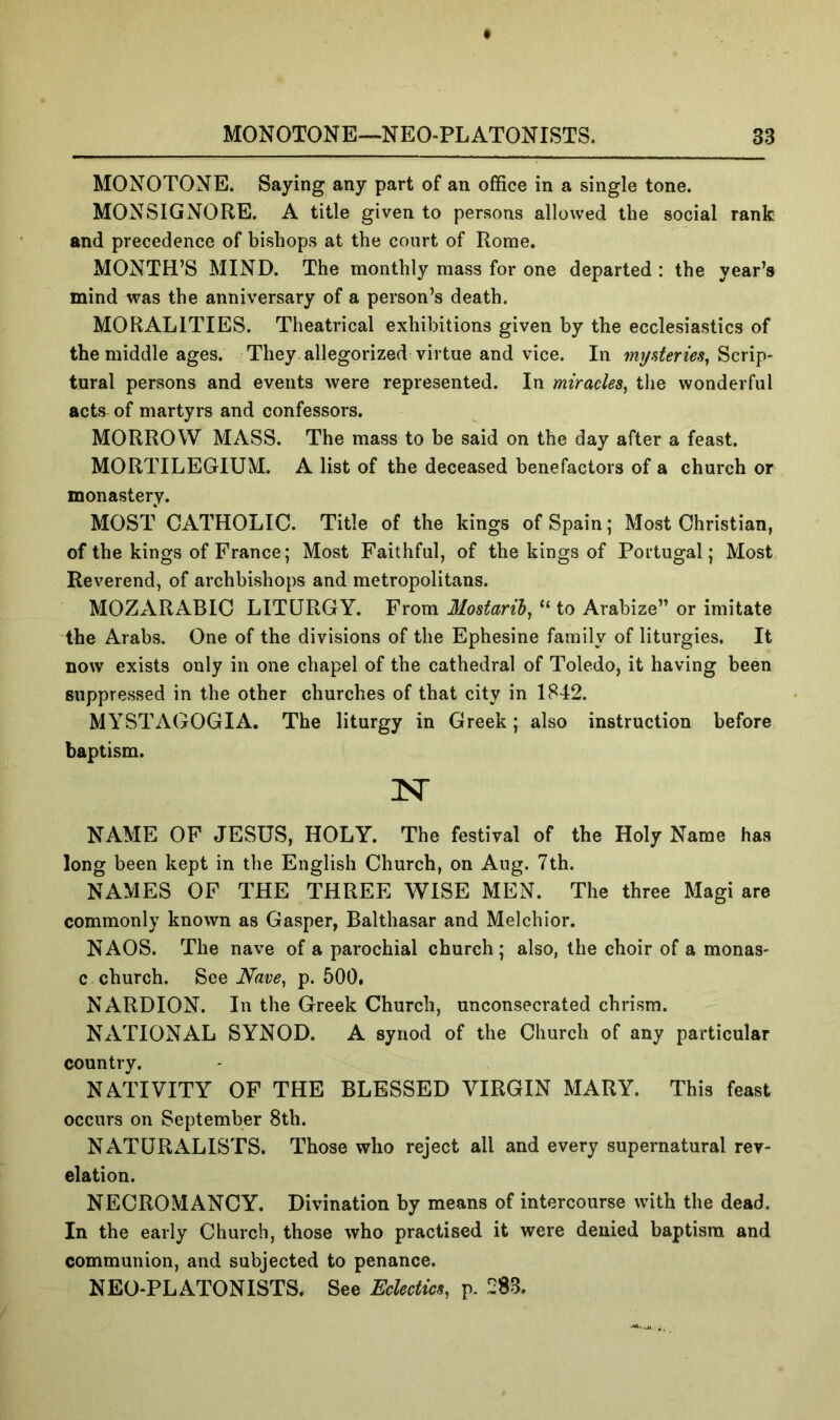 MONOTONE. Saying any part of an office in a single tone. MONSIGNORE. A title given to persons allowed the social rank and precedence of bishops at the court of Rome. MONTH’S MIND. The monthly mass for one departed : the year’s mind was the anniversary of a person’s death. MORALITIES. Theatrical exhibitions given by the ecclesiastics of the middle ages. They allegorized virtue and vice. In Scrip- tural persons and events were represented. In miracles^ the wonderful acts of martyrs and confessors. MORROW MASS. The mass to be said on the day after a feast. MORTILEGIUM. A list of the deceased benefactors of a church or monastery. MOST CATHOLIC. Title of the kings of Spain; Most Christian, of the kings of France; Most Faithful, of the kings of Poilugal; Most Reverend, of archbishops and metropolitans. MOZARABIC LITURGY. From Mostaril^ “ to Arabize” or imitate the Arabs. One of the divisions of the Ephesine family of liturgies. It now exists only in one chapel of the cathedral of Toledo, it having been suppressed in the other churches of that city in 1842. MYSTAGOGIA, The liturgy in Greek; also instruction before baptism. N NAME OF JESUS, HOLY. The festival of the Holy Name has long been kept in the English Church, on Aug. 7th. NAMES OF THE THREE WISE MEN. The three Magi are commonly known as Gasper, Balthasar and Melchior. NAOS. The nave of a parochial church; also, the choir of a monas- c church. See Nave^ p. 500. NARDION. In the Greek Church, unconsecrated chrism. NATIONAL SYNOD. A synod of the Church of any particular country. NATIVITY OF THE BLESSED VIRGIN MARY. This feast occurs on September 8th. NATURALISTS. Those who reject all and every supernatural rev- elation. NECROMANCY. Divination by means of intercourse with the dead. In the early Church, those who practised it were denied baptism and communion, and subjected to penance. NEO-PLATONISTS. See Eclectics, p. 283.