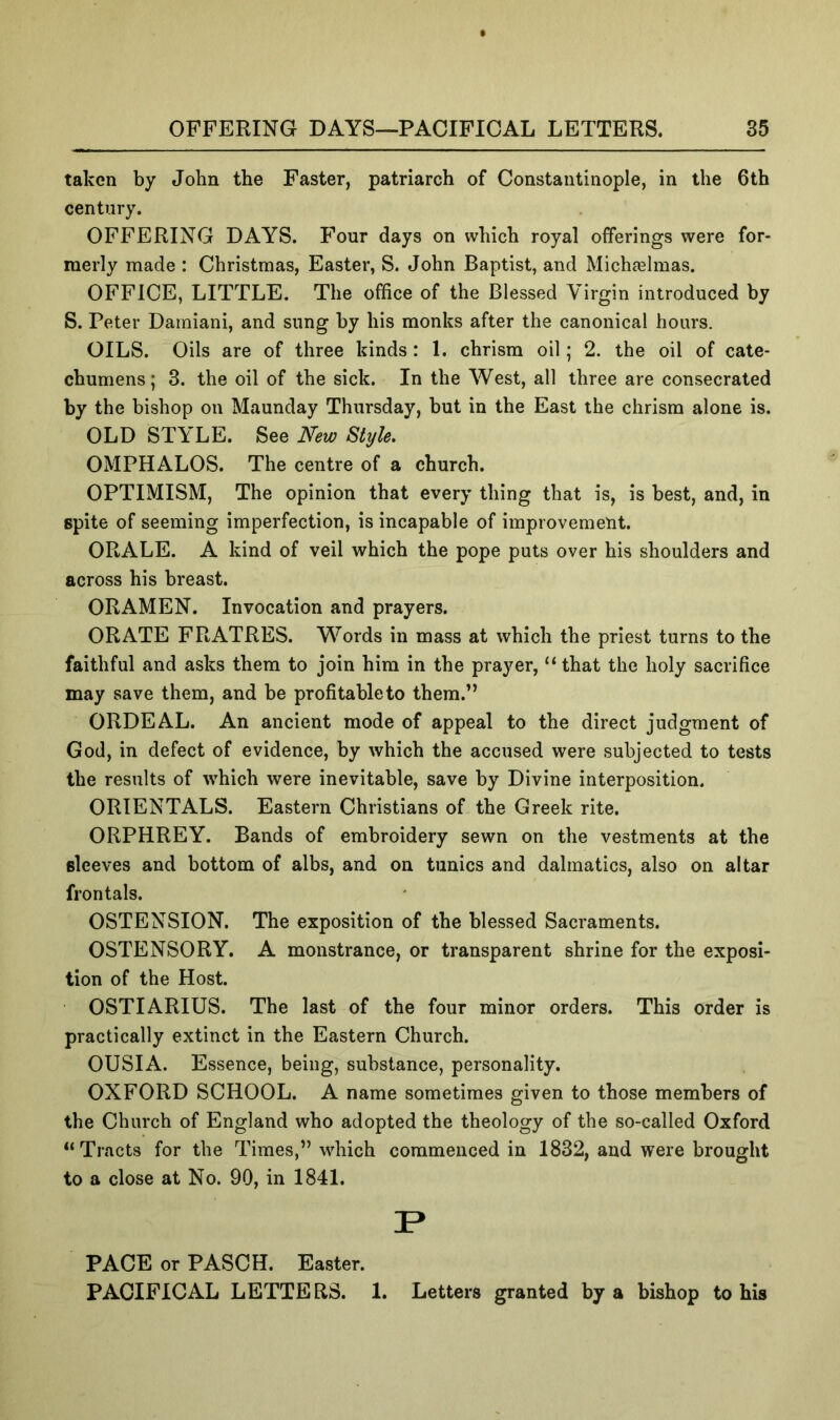 taken by John the Faster, patriarch of Constantinople, in the 6th century. OFFERING DAYS. Four days on which royal offerings were for- merly made : Christmas, Easter, S. John Baptist, and Michfelmas. OFFICE, LITTLE. The office of the Blessed Virgin introduced by S. Peter Daraiani, and sung by his monks after the canonical hours. OILS. Oils are of three kinds: 1. chrism oil; 2. the oil of cate- chumens; 3. the oil of the sick. In the West, all three are consecrated by the bishop on Maunday Thursday, but in the East the chrism alone is. OLD STYLE. See New Style. OMPHALOS. The centre of a church. OPTIMISM, The opinion that every thing that is, is best, and, in spite of seeming imperfection, is incapable of improvemeut. ORALE. A kind of veil which the pope puts over his shoulders and across his breast. ORAMEN. Invocation and prayers. ORATE FRATRES. Words in mass at which the priest turns to the faithful and asks them to join him in the prayer, “ that the holy sacrifice may save them, and be profitable to them.” ORDEAL. An ancient mode of appeal to the direct judgment of God, in defect of evidence, by which the accused were subjected to tests the results of which were inevitable, save by Divine interposition. ORIENTALS. Eastern Christians of the Greek rite. ORPHREY. Bands of embroidery sewn on the vestments at the sleeves and bottom of albs, and on tunics and dalmatics, also on altar frontals. OSTENSION. The exposition of the blessed Sacraments. OSTENSORY. A monstrance, or transparent shrine for the exposi- tion of the Host. OSTIARIUS. The last of the four minor orders. This order is practically extinct in the Eastern Church. OUSIA. Essence, being, substance, personality. OXFORD SCHOOL. A name sometimes given to those members of the Church of England who adopted the theology of the so-called Oxford “Tracts for the Times,” which commenced in 1832, and were brought to a close at No. 90, in 1841. PACE or PASCH. Easter. PACIFICAL LETTERS. 1. Letters granted by a bishop to bis