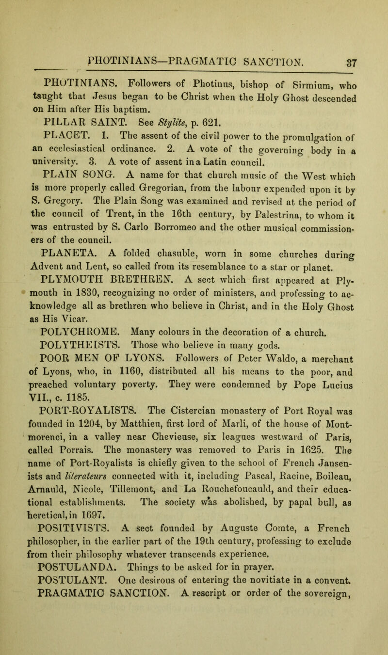 PHOTINIANS. Followers of Photinus, bishop of Sirmium, who taught that Jesus began to be Christ when the Holy Ghost descended on Him after His baptism. PILLAR SAINT. See Stylite^ p. 621. PLACET. 1. The assent of the civil power to the promulgation of an ecclesiastical ordinance. 2. A vote of the governing body in a university. 3, A vote of assent in a Latin council. PLAIN SONG. A name for that church music of the West which is more properly called Gregorian, from the labour expended upon it by S. Gregory. The Plain Song was examined and revised at the period of the council of Trent, in the 16th century, by Palestrina, to whom it was entrusted by S. Carlo Borromeo and the other musical commission- ers of the council. PLANETA. A folded chasuble, worn in some churches during Advent and Lent, so called from its resemblance to a star or planet. PLYMOUTH BRETHREN, A sect which first appeared at Ply- mouth in 1830, recognizing no order of ministers, and professing to ac- knowledge all as brethren who believe in Christ, and in the Holy Ghost as His Vicar. POLYCHROME. Many colours in the decoration of a church. POLYTHEISTS. Those who believe in many gods. POOR MEN OP LYONS. Followers of Peter Waldo, a merchant of Lyons, who, in 1160, distributed all his means to the poor, and preached voluntary poverty. They were condemned by Pope Lucius VII., c. 1185. PORT-ROYALISTS. The Cistercian monastery of Port Royal was founded in 1204, by Matthieu, first lord of Marli, of the house of Mont- morenci, in a valley near Chevieuse, six leagues westward of Paris, called Porrais. The monastery was removed to Paris in 1625. The name of Port-Royalists is chiefly given to the school of French Jansen- ists and literateurs connected with it, including Pascal, Racine, Boileau, Arnauld, Nicole, Tilleniont, and La Rouchefoucauld, and their educa- tional establishments. The society was abolished, by papal bull, as heretical, in 1697. POSITIVISTS. A sect founded by Auguste Corate, a French philosopher, in the earlier part of the 19th century, professing to exclude from their philosophy whatever transcends experience. POSTULANDA. Things to be asked for in prayer. POSTULANT. One desirous of entering the novitiate in a convent. PRAGMATIC SANCTION. A rescript or order of the sovereign,