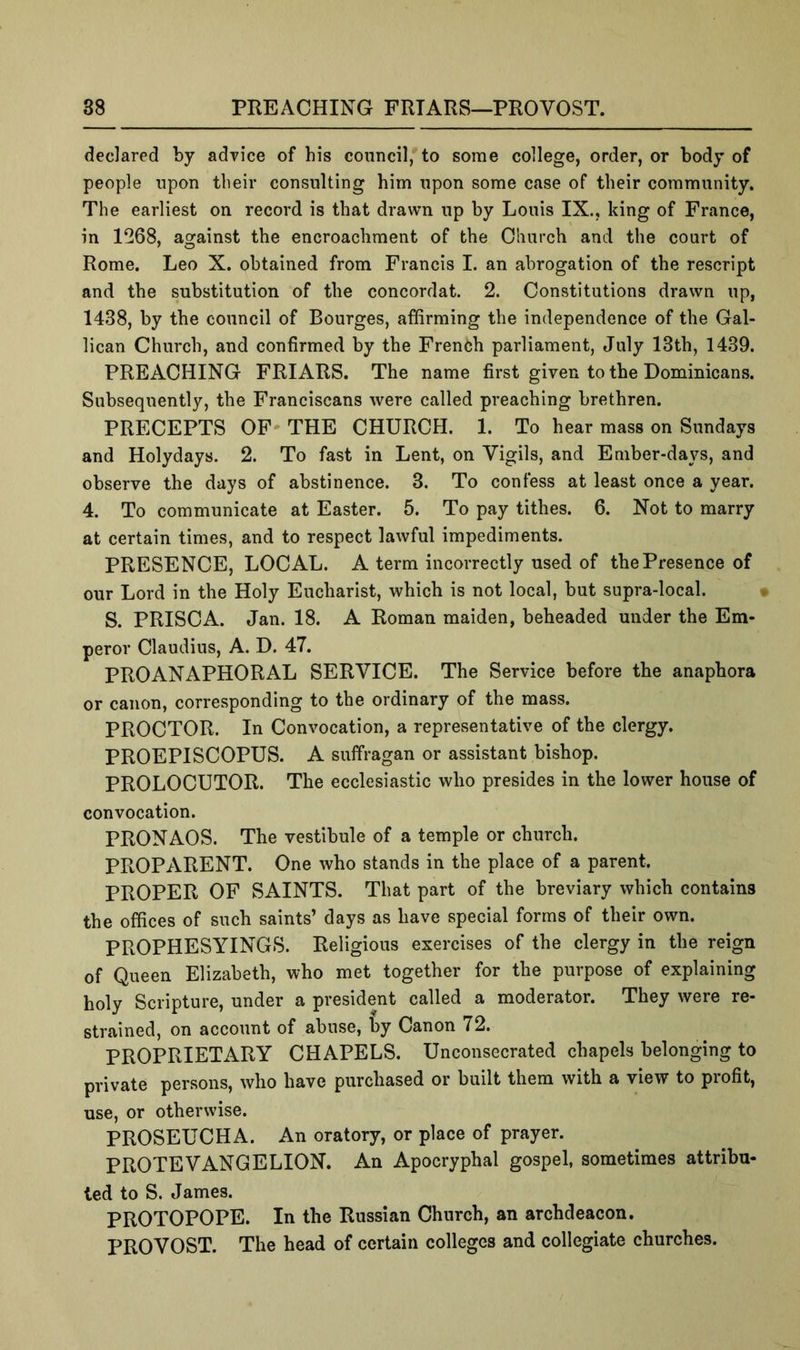 declared by advice of his council, to some college, order, or body of people upon their consulting him upon some case of their community. The earliest on record is that drawn up by Louis IX., king of France, in 1^268, against the encroachment of the Church and the court of Rome. Leo X. obtained from Francis I. an abrogation of the rescript and the substitution of the concordat. 2. Constitutions drawn up, 1438, by the council of Bourges, affirming the independence of the Gal- ilean Church, and confirmed by the French parliament, July 13th, 1439. PREACHING FRIARS. The name first given to the Dominicans. Subsequently, the Franciscans were called preaching brethren. PRECEPTS OF THE CHURCH. 1. To hear mass on Sundays and Holydays. 2. To fast in Lent, on Vigils, and Ember-days, and observe the days of abstinence. 3. To confess at least once a year. 4. To communicate at Easter. 6. To pay tithes. 6. Not to marry at certain times, and to respect lawful impediments. PRESENCE, LOCAL. A term incorrectly used of the Presence of our Lord in the Holy Eucharist, which is not local, but supra-local. S. PRISCA. Jan. 18. A Roman maiden, beheaded under the Em- peror Claudius, A. D. 47. PROANAPHORAL SERVICE. The Service before the anaphora or canon, corresponding to the ordinary of the mass. PROCTOR. In Convocation, a representative of the clergy. PROEPISCOPUS. A suffragan or assistant bishop. PROLOCUTOR. The ecclesiastic who presides in the lower house of convocation. PRONAOS. The vestibule of a temple or church. PROPARENT. One who stands in the place of a parent. PROPER OF SAINTS. That part of the breviary which contains the offices of such saints’ days as have special forms of their own. PROPHESYINGS. Religious exercises of the clergy in the reign of Queen Elizabeth, who met together for the purpose of explaining holy Scripture, under a president called a moderator. They were re- strained, on account of abuse, by Canon 72. PROPRIETARY CHAPELS. Unconsecrated chapels belonging to private persons, who have purchased or built them with a view to profit, use, or otherwise. PROSEUCHA. An oratory, or place of prayer. PROTE VANG ELION. An Apocryphal gospel, sometimes attribu- ted to S. James. PROTOPOPE. In the Russian Church, an archdeacon, PROVOST. The head of certain colleges and collegiate churches.