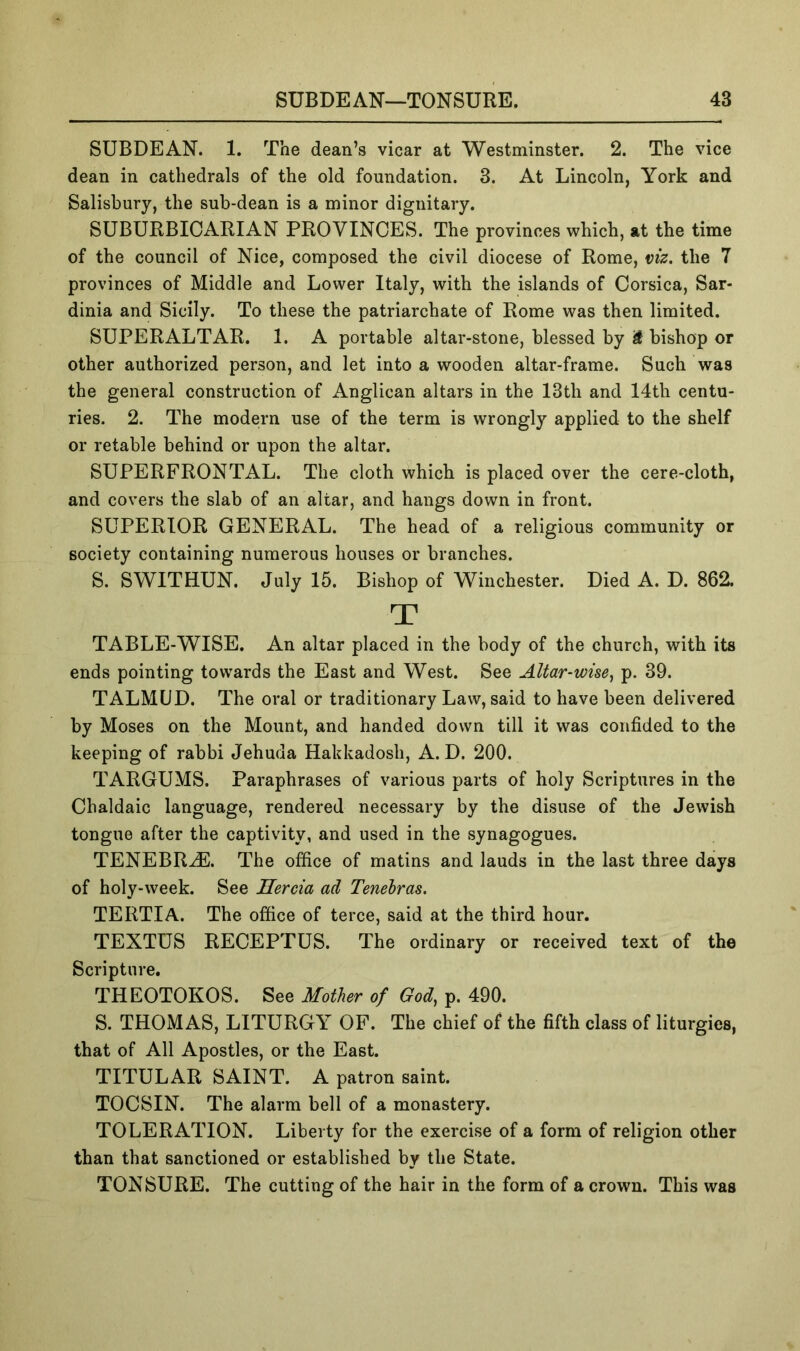 SUBDEAN. 1. The dean’s vicar at Westminster. 2. The vice dean in cathedrals of the old foundation. 3. At Lincoln, York and Salisbury, the sub-dean is a minor dignitary. SUBURBICARIAN PROVINCES. The provinces which, at the time of the council of Nice, composed the civil diocese of Rome, viz. the 7 provinces of Middle and Lower Italy, with the islands of Corsica, Sar- dinia and Sicily. To these the patriarchate of Rome was then limited. SUPERALTAR. 1. A portable altar-stone, blessed by i bishop or other authorized person, and let into a wooden altar-frame. Such was the general construction of Anglican altars in the 13th and 14th centu- ries. 2. The modern use of the term is wrongly applied to the shelf or retable behind or upon the altar. SUPERFRONTAL. The cloth which is placed over the cere-cloth, and covers the slab of an altar, and hangs down in front. SUPERIOR GENERAL. The head of a religious community or society containing numerous houses or branches. S. SWITHUN. July 15. Bishop of Winchester. Died A. D. 862. T TABLE-WISE. An altar placed in the body of the church, with its ends pointing towards the East and West. See Altar-wise^ p. 39. TALMUD. The oral or traditionary Law, said to have been delivered by Moses on the Mount, and handed down till it was confided to the keeping of rabbi Jehuda Hakkadosh, A. D. 200. TARGUMS. Paraphrases of various parts of holy Scriptures in the Chaldaic language, rendered necessary by the disuse of the Jewish tongue after the captivity, and used in the synagogues. TENEBR^. The office of matins and lauds in the last three days of holy-week. See Hercia ad Tenehras. TERTIA. The office of terce, said at the third hour. TEXTUS RECEPTUS. The ordinary or received text of the Scripture. THEOTOKOS. See Mother of God, p. 490. S. THOMAS, LITURGY OF. The chief of the fifth class of liturgies, that of All Apostles, or the East. TITULAR SAINT. A patron saint. TOCSIN. The alarm bell of a monastery. TOLERATION. Liberty for the exercise of a form of religion other than that sanctioned or established by the State. TONSURE. The cutting of the hair in the form of a crown. This was