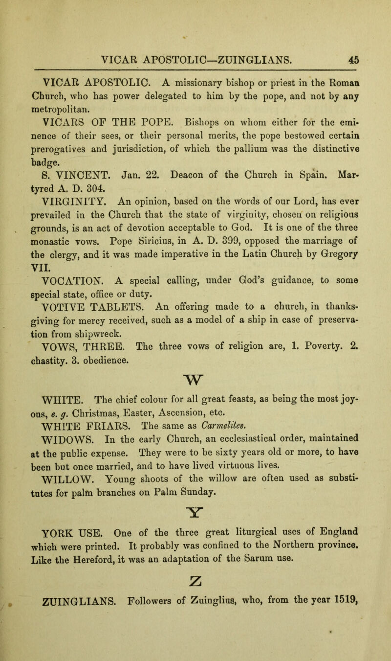 VICAR APOSTOLIC. A missionary bishop or priest in the Roman Church, who has power delegated to him by the pope, and not by any metropolitan. VICARS OF THE POPE. Bishops on whom either for the emi- nence of their sees, or their personal merits, the pope bestowed certain prerogatives and jurisdiction, of which the pallium was the distinctive badge. S. VINCENT. Jan. 22. Deacon of the Church in Spain. Mar- tyred A. D. 304. VIRGINITY. An opinion, based on the words of our Lord, has ever prevailed in the Church that the state of virginity, chosen on religious grounds, is an act of devotion acceptable to God. It is one of the three monastic vows. Pope Siricius, in A. D. 399, opposed the marriage of the clergy, and it was made imperative in the Latin Church by Gregory VII. VOCATION. A special calling, under God’s guidance, to some special state, office or duty. VOTIVE TABLETS. An offering made to a church, in thanks- giving for mercy received, such as a model of a ship in case of preserva- tion from shipwreck. VOWS, THREE. The three vows of religion are, 1. Poverty. 2. chastity. 3. obedience. w WHITE. The chief colour for all great feasts, as being the most joy- ous, e. g. Christmas, Easter, Ascension, etc. WHITE FRIARS. The same as Carmelites, WIDOWS. In the early Church, an ecclesiastical order, maintained at the public expense. They were to be sixty years old or more, to have been but once married, and to have lived virtuous lives. WILLOW. Y^oung shoots of the willow are often used as substi- tutes for palm branches on Palm Sunday. Y YORK USE. One of the three great liturgical uses of England which were printed. It probably was confined to the Northern province. Like the Hereford, it was an adaptation of the Sarum use. z ZUINGLIANS. Followers of Zuinglius, who, from the year 1519,