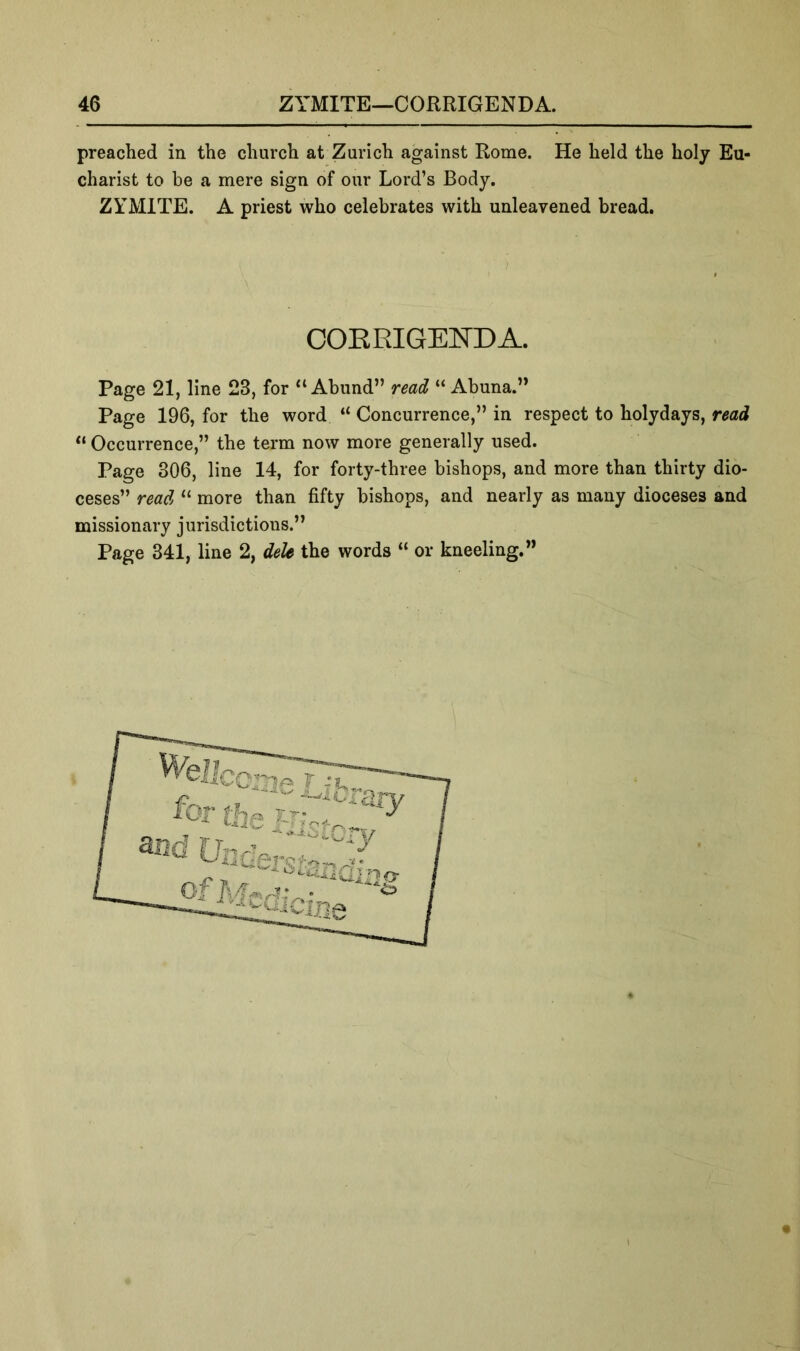 preached in the church at Zurich against Rome. He held the holy Eu- charist to be a mere sign of our Lord’s Body. ZYMITE. A priest who celebrates with unleavened bread. Page 21, line 23, for “ Abund” read “ Abuna.” Page 196, for the word “ Concurrence,” in respect to holydays, read “ Occurrence,” the term now more generally used. Page 306, line 14, for forty-three bishops, and more than thirty dio- ceses” read “ more than fifty bishops, and nearly as many dioceses and missionary jurisdictions.” Page 341, line 2, dele the words “ or kneeling.” COERIGENDA.