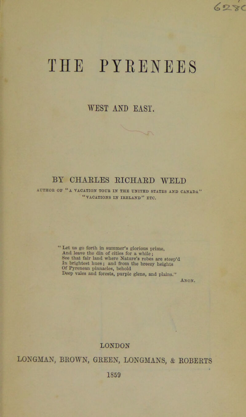 WEST AND EAST. BY CHAELES ETCH A ED WELD iCTHOB OF “a TACATIOlf TOUB Ilf THE ITNITED STATES AND CANADA “vacations IN ibedand” etc. “ Let US go forth in summer’s glorious prime, And leave the din of cities for a while; See that fair land where Nature’s robes are steep’d In brightest hues; and from the breezy heights Of Pyrenean pinnacles, behold Deep vales and forests, purple glens, and plains. Anon. LONDON LONGMAN, BllOWN, GEEEN, LONGMANS, & ROBERTS