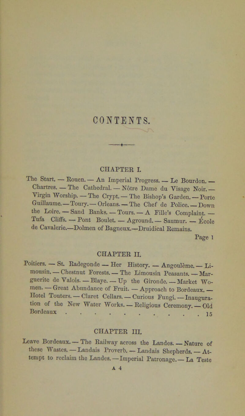 CONTENTS. CHAPTER L The Start. — Rouen. — An Imperial Progress. — Le Bourdon. Chartres. — The Cathedral. — Notre Dame du Visage Noir. Virgin Worship.—The Crypt. — The Bishop’s Garden. — Porte Guillaume—Toury.—Orleans. —The Chef de Police.— Down the Loire. — Sand Banks. — Tours. — A Fille’s Complaint. — Tufa Cliffs. — Pont Boulet. — Aground. — Saumur. — Ecole de Cavalerie.—Dolmen of Bagneux.—Druidical Remains. Page 1 CHAPTER II. Poitiers. — St. Radegonde — Her History. — Angoul&me. — Li- mousin— Chestnut Forests. —The Limousin Peasants. — Mar- guerite de Valois—Blaye. — Up the Gironde Market Wo- men. — Great Abundance of Fruit. — Approach to Bordeaux. — Hotel Touters. — Claret Cellars—Curious Fungi. — Inaugura- tion of the New Water Works—Religious Ceremony. Old Bordeaux it CHAPTER III. Leave Bordeaux. — The Railway across the Landes Nature of these Wastes. — Landais Proverb. — Landais Shepherds. — At- tempt to reclaim the Landes.—Imperial Patronage.—La Teste