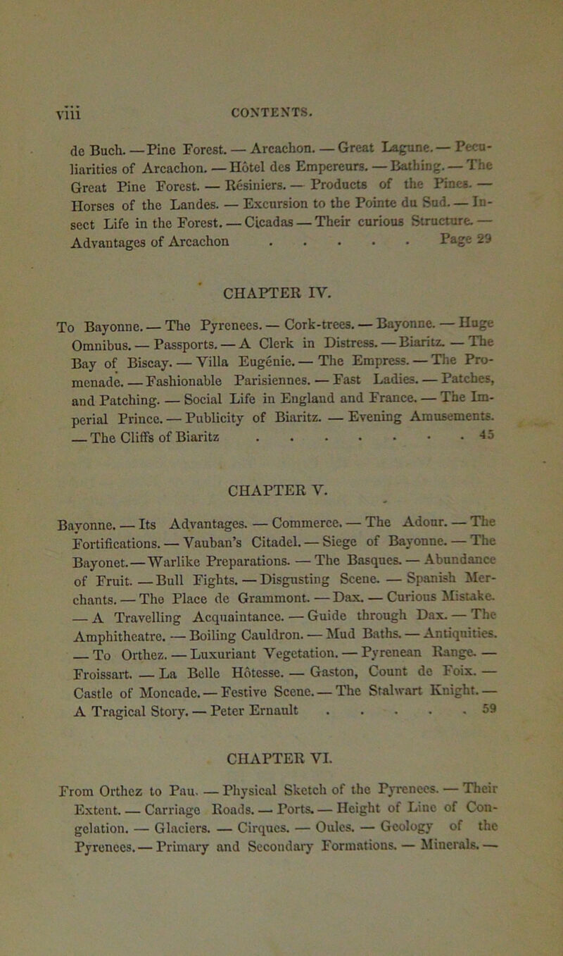 de Buch. — Pine Porest. — Arcachon. — Great Lagune.— Pecu- liarities of Arcachon. — Hotel dcs Empereurs.—Bathing. —The Great Pine Forest. — Resiniers. — Products of the Pines. — Horses of the Landes. — Excursion to the Pointe du Sud. — In- sect Life in the Forest. — Cicadas — Their curious Structure. — Advantages of Arcachon Page 29 CHAPTER IV. To Bayonne. — The Pyrenees. — Cork-trees. — Bayonne. — Huge Omnibus. — Passports. — A Clerk in Distress. — Biaritz.—The Bay of Biscay. — Villa Eugenie. — The Empress. — The Pro- menade.— Fashionable Parisiennes. — Fast Ladies. — Patches, and Patching. — Social Life in England and France. — The Im- perial Prince. — Publicity of Biaritz. — Evening Amusements. — The Cliffs of Biaritz -15 CHAPTER V. Bayonne. — Its Advantages. — Commerce. — The Adour. — The Fortifications. — Vauban’s Citadel. — Siege of Bayonne. — The Bayonet.—Warlike Preparations. — The Basques. — Abundance of Fruit. — Bull Fights. — Disgusting Scene. — Spanish hler- chants. — The Place de Grammont. — Dax. — Curious Misuke. — A Travelling Acquaintance. — Guide through Dax. — The Amphitheatre. — Boiling Cauldron. — IHud Baths. — Antiquities. — To Orthez.—Luxuriant Vegetation. — Pyrenean Range.- Froissart. — La Belle Hdtesse. — Gaston, Count do Foix. — Castle of Moncade. —Festive Scene. —The Stalwart Knight.— A Tragical Story. — Peter Ernanlt 59 CHAPTER VI. From Orthez to Pau. — Physical Sketch of the Pyrenees. — Their Extent Carriage Roads. — Ports. — Height of Line of Con- gelation. — Glaciers. — Cirques. — Oules. — Geology of the Pyrenees. — Primary and Secondary Formations. — Minerals.—