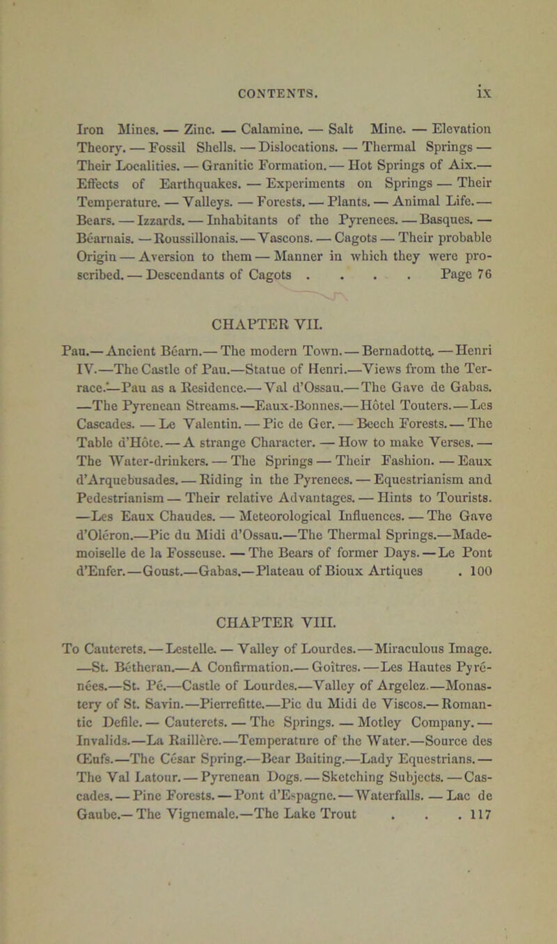 Iron Mines. — Zinc. — Calamine. — Salt Mine. — Elevation Theory. — Fossil Shells. — Dislocations. — Thermal Springs — Their Localities. — Granitic Formation.— Hot Springs of Aix.— Effects of Earthquakes. — Experiments on Springs — Their Temperature. — Valleys. — Forests. — Plants. — Animal Life— Bears. — Izzards. — Inhabitants of the Pyrenees. — Basques. — Bearnais. —Roussillonais. — Vascons. — Cagots — Their probable Origin — Aversion to them — Manner in which they were pro- scribed. — Descendants of Cagots .... Page 7 6 CHAPTER VII. Pan.— Ancient Bearn.— The modern Town. — Bernadottq. —Henri IV.—The Castle of Pau.—Statue of Henri.—Views from the Ter- race.'—Pau as a Residence.— Val d’Ossau.—The Gave de Gabas. —The Pyrenean Streams.—Eaux-Bonnes.—Hotel Touters.—Les Cascades. — Le Valentin. — Pic de Ger. — Beech Forests.— The Table d’Hote.—A strange Character. — How to make Verses.— The Water-drinkers. — The Springs — Their Fashion. — Eaux d’Arquebusades. — Riding in the Pyrenees. — Equestrianism and Pedestrianism—Their relative Advantages. — Hints to Tourists. —Les Eaux Chaudes. — Meteorological Influences The Gave d’Oleron.—Pic du Midi d’Ossau.—The Thermal Springs.—Made- moiselle de la Fosscuse. —The Bears of former Days. — Le Pont d’Enfer.—Goust.—Gabas.—Plateau of Bioux Artiques . 100 CHAPTER VIII. To Cauterets. — LesteUe. — Valley of Lourdes.—Miraculous Image. —St. Bethcran.—A Confirmation Goitres.—Les Hautes Pyre- nees.—St. Pe.—Castle of Lourdes.—Valley of Argelez.—Monas- tery of St. Savin.—Pierrefitte.—Pic du Midi de Viscos.—Roman- tic Defile. — Cauterets. — The Springs. — Motley Company. — Invalids.—La Raillere.—Temperature of the Water.—Source des Qinfs.—The Cesar Spring.—Bear Baiting.—Lady Equestrians.— The Val Latour. — Pyrenean Dogs. — Sketching Subjects.—Cas- cades.— Pine Forests. — Pont d’Espagne.—Waterfalls. —Lac de Gaubc.—The Vigncmale.—The Lake Trout . . .117