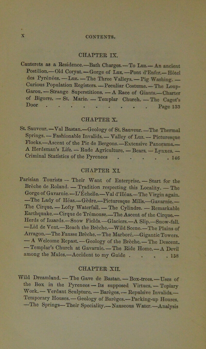 CHAPTER IX. Cauterets as a Residence.—Bath Charges.—To Luz.—An ancient Postilion.—Old Coryat. — Gorge of Luz.—Pont d’Enfer.—Hotel des Pyrenees. —Luz. —The Three Valleys. —Pig Washing. — Carious Population Registers.—Peculiar Costume. —The Loup- Garou. — Strange Superstitions.—A Race of Giants.—Charter of Bigorre. — St. Marie. — Templar Church. — The Cagot’s Page 133 CHAPTER X. St. Sauveur.—Val Bastan.—Geology of St Sauveur The Thermal Springs. — Fashionable Invalids. — Valley of Luz. — Picturesque Flocks. ^Ascent of the Pic de Bergons.—Extensive Panorama. A Herdsman’s Life. — Rude Agriculture. —Bears. — Lynxes. — Criminal Statistics of the Pyrenees . . , . .146 CHAPTER XL Parisian Tourists — Their Want of Enterprise. — Start for the Breche de Roland. — Tradition respecting this Locality. — The Gorge of Gavarnie.—L’^l^chelle.—Val d’Heas.—The Virgin again. —The Lady of Heas.—GSdre.—Picturesque !Mills.—Gavarnie.— The Cirque. — Lofty Waterfall. — The Cylindre. — Remarkable Earthquake.—Cirque de Tremouse.—The Ascent of the Cirque.— Herds of Izzards.—Snow Fields.—Glaciers.—A Slip.—Snow-fall. —Lid de Vent.—Reach the Breche.—Wild Scene The Plains of Arragon.—The Fausse Breche.—The Marbore.-Gigantic Towers. — A Welcome Repast. — Geology of the Breche. — The Descent. — Templar’s Church at Gavarnie. — The Ride Home.—A Devil among the Mules.—Accident to my Guide . . . .156 CHAPTER Xn. Wild Dreamland. — The Gave de Bastan. — Box-trees.—Uses of the Box in the Pyrenees — Its supposed Virtues. — Topiaiy Work. — Verdant Sculpture.—Bareges. — Repulsive Invalids.— Temporary Houses. — Geology of Bareges.— Packing-up Houses, The Springs—Their Speciality.— Nauseous Water.—Analysis