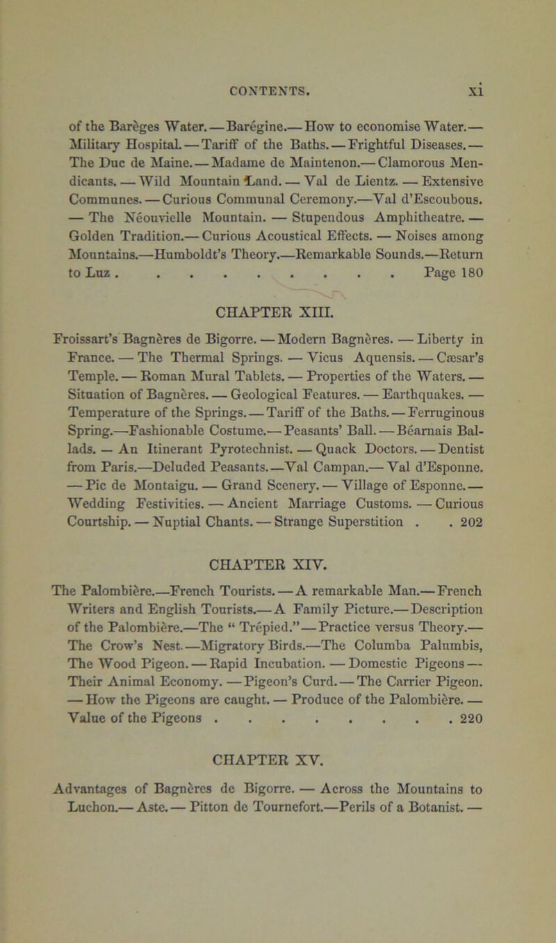 of the Bareges Water.—Barcgine How to economise Water.— Military HospitaL — Tariff of the Baths. — Frightful Diseases.— The Due de Maine. — Madame de Maintenon.— Clamorous Men- dicants.— Wild Mountain fLand Val de Lientz Extensive Communes.—Curious Communal Ceremony.—Val d’Escoubous. — The Neouvielle Mountain. — Stupendous Amphitheatre. — Golden Tradition.— Curious Acoustical Effects. — Noises among Mountains.—Humboldt’s Theory.—Remarkable Sounds.—Return to Lnz Page 180 Froissart’s Bagneres de Bigorre. — Modern Bagneres. — Liberty in France. — The Thermal Springs. — Vicus Aquensis Caesar’s Temple. — Roman Mural Tablets. — Properties of the Waters. — Situation of BagnSres Geological Features. — Earthquakes. — Temperature of the Springs. — Tariff of the Baths. — Ferruginous Spring.—Fashionable Costume.— Peasants’ Ball. — Beamais Bal- lads. — An Itinerant Pyrotechnist Quack Doctors. — Dentist from Paris.—Deluded Peasants Val Campan.— Val d’Esponne. — Pic de ilontaigu. — Grand Scenery. — Village of Esponne.— Wedding Festivities. — Ancient Marriage Customs. — Curious Courtship. — Nuptial Chants. — Strange Superstition . .202 The Palomhilre.—French Tourists.—A remarkable Man.— French Writers and English Tourists.—A Family Picture.—Description of the Palombitire.—The “ Trepied.”—Practice versus Theory.— The Crow’s Nest.—Migratory Birds.—The Columba Palumbis, The Wood Pigeon.—Rapid Incubation.—Domestic Pigeons — Their Animal Economy. —Pigeon’s Curd. — The Carrier Pigeon. — How the Pigeons are caught. — Produce of the Palombiere Value of the Pigeons 220 Advantages of Bagneres de Bigorre. — Across the Mountains to Luchon.— Astc.— Pitton de Tournefort.—Perils of a Botanist. — \ CHAPTER XIH. CHAPTER XIV. CHAPTER XV.