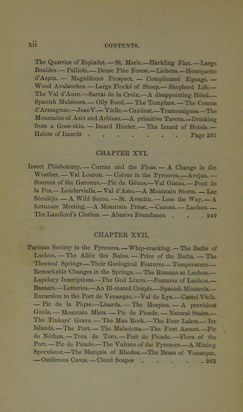 The Quarries ofEspiadet.—SL Marie.—Hackling Flax.—Large Boulder. — Palliole. — Dense Pine Forest.—Lichens.—Hoarquette d’Aspin. — Magnificent Prospect. — Ckjmplicated Zigzags. — Wood Avalanches.—Large Flocks of Sheep.— Shepherd Life.— The Val d’Aure.—Sarrat de la Croix.—A disap|>ointing HoleL Spanish Muleteers— OU7 Food.— The Templars. — The Counts d’Armagnac.—JeanV.— Vielle.—Caudeat.—Tramesaigues.—The Mountains of Azet and Arbizan.—A primitive Tavern.—Drinking from a Goat-skin. — Izzard Hunter. — The Izzard of Hotels. — Habits of Izzards Page 231 CHAPTER XVI. Insect Phlebotomy. — Cun-an and the Fleas. — A Change in the Weather. — Val Louron. — Colour in the Pyrenees Avejan. — Sources of the Garonne.—Pic de Genos.—Val Gistau.—Pont de la Pez.— Loudervielle.—Val d’Asto.—A Mountain Storm Lac Seculejo A Wild Scene.—St. Aventin. — Lose the Way. — A fortunate Meeting.—A Mountain Priest.—Cazean.— Luchon The Landlord’s Clothes. — Abusive Frenchmen . . . 249 CHAPTER XVII. Parisian Society in the Pyrenees Whip-cracking. — The Baths of Luchon. — The AUee des Bains. — Price of the Baths. — The Thermal Springs—Their Geological Features—Temperature.— Remarkable Changes in the Springs The Romans at Luchon.— Lapidaiy Inscriptions.—The God Lixon.—Features of Luchon.— Bazaars.—Lotteries.—An Ill-mated Couple.—Spanish Minstrels.— Excursion to the Port do Venasque.—^Val de Lys Castcl Vielh. — Pic do la Pique.—Lizards. — The Hospice. — A provident Guide. — Mountain Mists. — Pic de Picade. — Natural Stairs.— The Tinkers’ Grave. — The Man Rock.—The Four Lakes Icc Islands.— The Port.— The Maladetta.—The First Ascent Pic do Nethou. — Trou de Toro.—Port de Picade.—Flora of the Port.—Pic de Picade.—The Vulture of the Pyrenees.—A Mining Speculator.—The Marquis of Rhodes.—The Bears of Venasque. — Ossiferous Caves. — Cloud Scapes 262