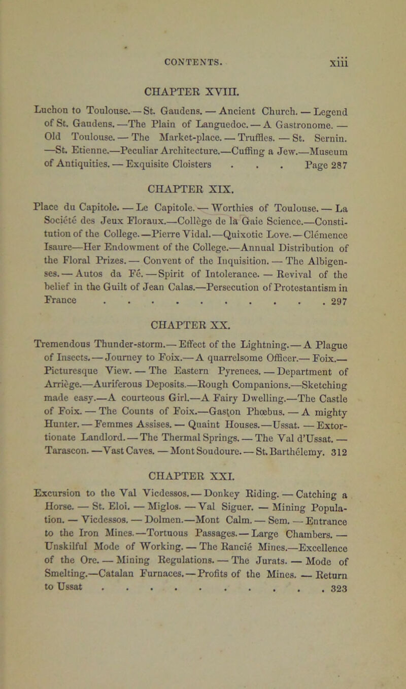 CHAPTER XVin. Luchon to Toulouse.— St. Gaudens. — Ancient Church. — Legend of St. Gaudens. —The Plain of Languedoc. — A Gastronome. — Old Toulouse. — The Market-place Truffles. — St. Sernin. —St. Etienne.—Peculiar Architecture.—Cuffing a Jew Museum of Antiquities. — Exquisite Cloisters . . , Page 287 CHAPTER XIX, Place du Capitole.—Le Capitole. — Worthies of Toulouse. — La Societe des Jeux Eloraux.—College de la Gaie Science.—Consti- tution of the College.—Pierre Vidal.—Quixotic Love.—Clemence Isaure—Her Endowment of the College.—Annual Distribution of the Floral Prizes. — Convent of the Inquisition. — The Albigen- ses.— Autos da Fe.—Spirit of Intolerance. — Revival of the belief in the Guilt of Jean Galas.—Persecution of Protestantism in France 297 CHAPTER XX. Tremendous Thunder-storm.— Effect of the Lightning.—A Plague of Insects. — Journey to Foix.—A quarrelsome Officer.— Foix. Picturesque View. — The Eastern Pyrenees. — Department of Arriege.—Auriferous Deposits.—Rough Companions.—Sketching made easy.—A courteous Girl—A Fairy Dwelling.—The Castle of Foix. — The Counts of Foix.—Gascon Phoebus. — A mighty Hunter. — Femmes Assises.— Quaint Houses.—Ussat. —Extor- tionate Landlord. — The Thermal Springs. — The Val d’Ussat.— Tarascon. —Vast Caves. — Mont Soudoure St. Barthelemy. 312 CHAPTER XXL Excursion to the Val Viedessos. — Donkey Riding. — Catching a Horse. — St. Eloi. — Miglos. —Val Signer. — Mining Popula- tion. — Viedessos. — Dolmen.—Mont Calm. — Sem. — Entrance to the Iron Mines.—Tortuous Passages. — Large Chambers. Unskilful Mode of Working. — The Rancie Mines.—Excellence of the Ore Mining Regulations. — The Jurats. — Mode of Smelting.—Catalan Furnaces, — Profits of the Mines. Return to Ussat