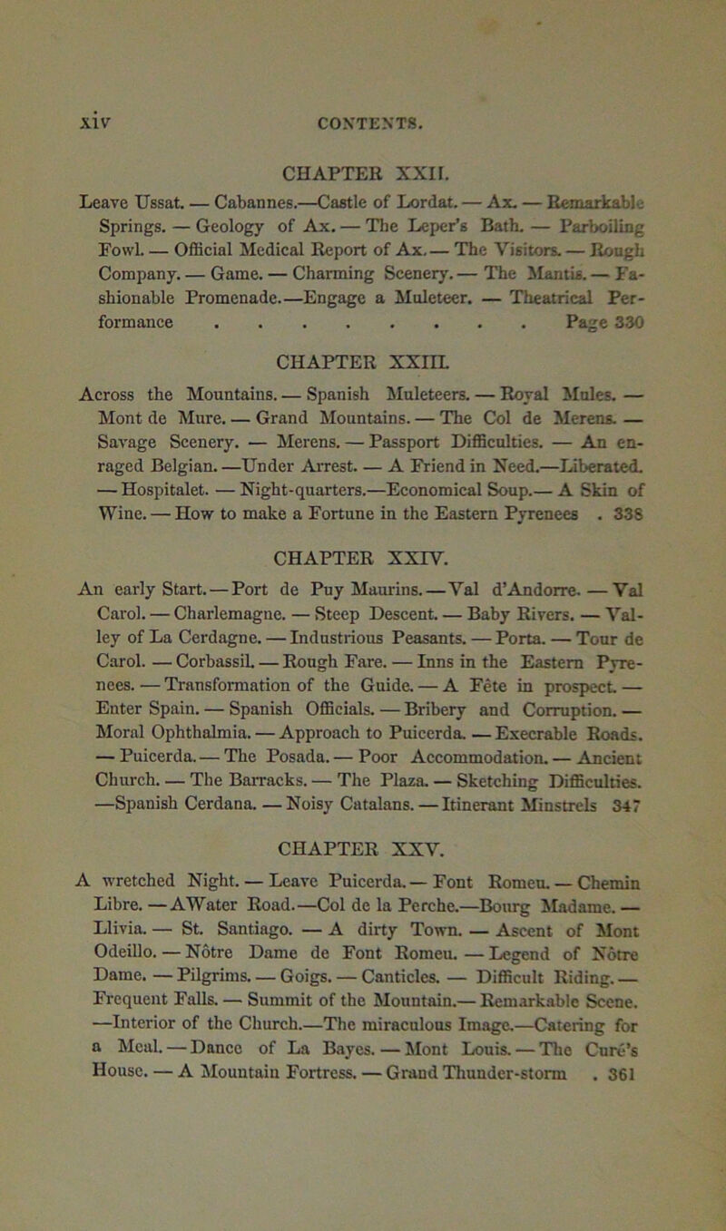 CHAPTER XXII. Leave Ussat. — Cabannes.—Castle of Lordat. — Ax. — Remarkable Springs. — Geology of Ax. — The Leper’s Bath. — Parboiling Fowl OflScial Medical Report of Ax The Visitors. — Rough Company. — Game. — Charming Scenery.— The Mantis.— Fa- shionable Promenade.—Engage a Muleteer. — Theatrical Per- formance Page 330 CHAPTER XXHL Across the Mountains. — Spanish Muleteers. — Royal Mules. — Mont de Mure. — Grand Mountains. — The Col de Merens. — Savage Scenery. — Merens. — Passport DiflSculties. — An en- raged Belgian. —Under Arrest A Friend in Need.—Liberated. — Hospitalet. — Night-quarters.—Economical Soup.— A Skin of Wine. — How to make a Fortune in the Eastern Pyrenees . 338 CHAPTER XXrV. An early Start.—Port de Puy Maurins.—Val d’Andorra.—Val Carol. — Charlemagne. — Steep Descent Baby Rivers. — Val- ley of La Cerdagne. — Industrious Peasants. — Porta. — Tour de Carol. — CorbassiL — Rough Fare. — Inns in the Eastern Pyre- nees. — Transformation of the Guide. — A Fete in prospect — Enter Spain. — Spanish OflBcials. — Bribery and Corruption. — Moral Ophthalmia. — Approach to Puicerda. — Execrable Roads. — Puicerda.— The Posada.— Poor Accommodation. — Ancient Church The Barracks. — The Plaza. — Sketching Difficulties. —Spanish Cerdana Noisy Catalans. —Itinerant Minstrels 347 CHAPTER XXV. A wretched Night. — Leave Puicerda, — Font Romen. — Chemin Libre. —AWater Road.—Col de la Pcrche.—Bom^ Madame. — Llivia. — St. Santiago. — A dirty Town. — Ascent of Mont Odeillo. — Notre Dame de Font Romeu. — Legend of Notre Dame. — Pilgrims Goigs. — Canticles. — Difficult Riding. — Frequent Falls. — Summit of the Mountain.— Remarkable Scene. —Interior of the Church.—The miraculous Image.—Catering for a Meal. — Dance of La Rayes. — Jlont Louis. — The Cure’s House, — A Mountain Fortress. — Grand Thunder-storm . 361