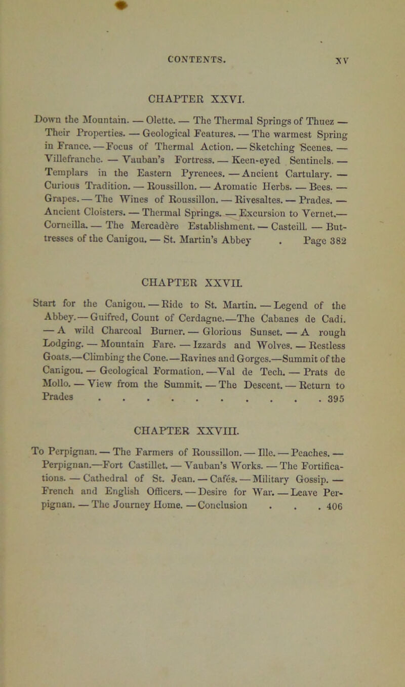 CHAPTER XXVI. Down the ]Moantain. — Olette The Thermal Springs of Thuez — Their Properties. — Geological Features. — The warmest Spring in France.—Focus of Thermal Action Sketching Scenes.— Villefranchc. — Vauban’s Fortress Keen-eyed Sentinels. — Templars in the Eastern Pyrenees.—Ancient Cartulary.— Curious Tradition. — Roussillon. — Aromatic Herbs. — Bees. — Grapes. — The Wines of Roussillon. — Rivesaltes. — Prades. — Ancient Cloisters. — Thermal Springs. — Excursion to Vernet.— Corneilla The Mercad^re Establishment. — Casteill. — But- tresses of the Canigou. — St. Martin’s Abbey . Page 382 CHAPTER XXVII. Start for the Canigou. — Ride to St. Martin. — Legend of the Abbey.—Guifred, Count of Cerdagne.—The Cabanes de Cadi. — A wild Charcoal Burner. — Glorious Sunset. — A rough Lodging. — Mountain Fare. — Izzards and Wolves. — Restless Goats.—Climbing the Cone—Ravines and Gorges.—Summit of the Canigou.— Geological Formation.—Val de Tech. — Prats de Mollo. — View from the Summit. — The Descent. — Return to trades 395 CHAPTER XXVIII. To Perpignan. — The Farmers of Roussillon. — Hie. — Peaches. — Perpignan.—Fort Castillet. — Vauban’s Works.—The Fortifica- tions.— Cathedral of St. Jean. — Cafes. — Military Gossip.— French and English Officers. — Desire for War.—Leave Per- pignan.— The Journey Home.—Conclusion . . , 406