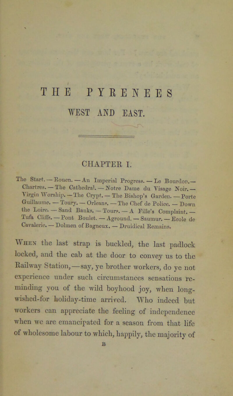 THE PYRENEES WEST AND EAST. CHAPTER I. The Starh Rouen.—An Imperial Progress. — Le Bourdon.— Chartres. Ihe Cathedral. — Notre Dame du Visage Noir.— Virgin Worshii-.. -Tlie Crjpt. — The Bishop’s Garden. — Porte Guillaume. — T0U17. — Orleans. — The Chef de Police. — Down the Loire. — Sand Banks. — Tours. — A Fille’s Complaint. — Tufa Cliffs. — Pont Boulet. — Aground. — Saumur. — Ecole de Cavalerie. — Dolmen of Bagneux. — Druidical Remains. \\ HEN the last strap is buckletlj the last jtH'dlock locked, and the cab at the door to convey us to the Railway Station,—say, ye brother workers, do ye not experience under such circumstances sensations re- minding you of the wild boyhood joy, when long- wished-for holiday-time arrived. Who indeed but workers can appreciate the feeling of independence when we arc emancipated for a season from that life of wholesome labour to which, happily, the majority of B
