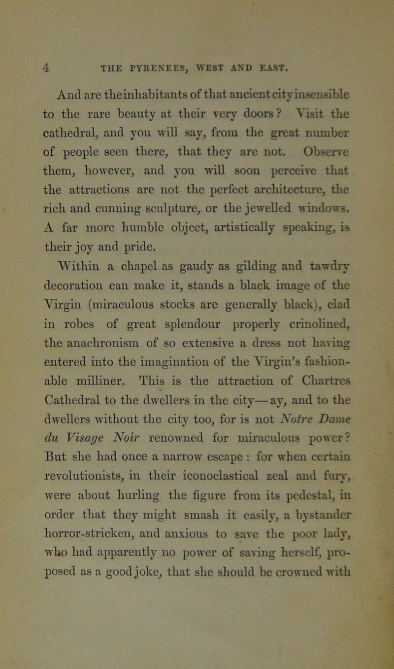And are tlieinliabitants of that ancient city insensible to tlie rare beauty at their very doors ? N'isit the cathedrab and you will say, from the great number of people seen there, that they are not. Obser\'e them, however, and you will soon perceive that the attractions are not the perfect architecture, the rich and cunning sculpture, or the jewelled windows. A far more humble object, artistically speaking, is their joy and pride. Within a chapel as gaudy as gilding and tawdry decoration can make it, stands a black image of the Virgin (miraculous stocks are generally black), clad in robes of great splendour properly crinolined, the anachronism of so extensive a dress not having entered into the imagination of the Virgin^s fashion- able milliner. This is the attraction of Chartres Cathedral to the dwellers in the city—ay, and to the dwellers without the citv too, for is not Ah/re Dame du Visage Noir renowned for miraculous power? But she had once a narrow escape : for when certain revolutionists, in their iconoclastical zeal and fury, were about hurling the figure from its pedestal, in order that they might smash it easily, a bystander horror-stricken, and anxious to save the poor lady, who had apparently no power of saving hci'self, pro- posed as a good joke, that she should be crowned with