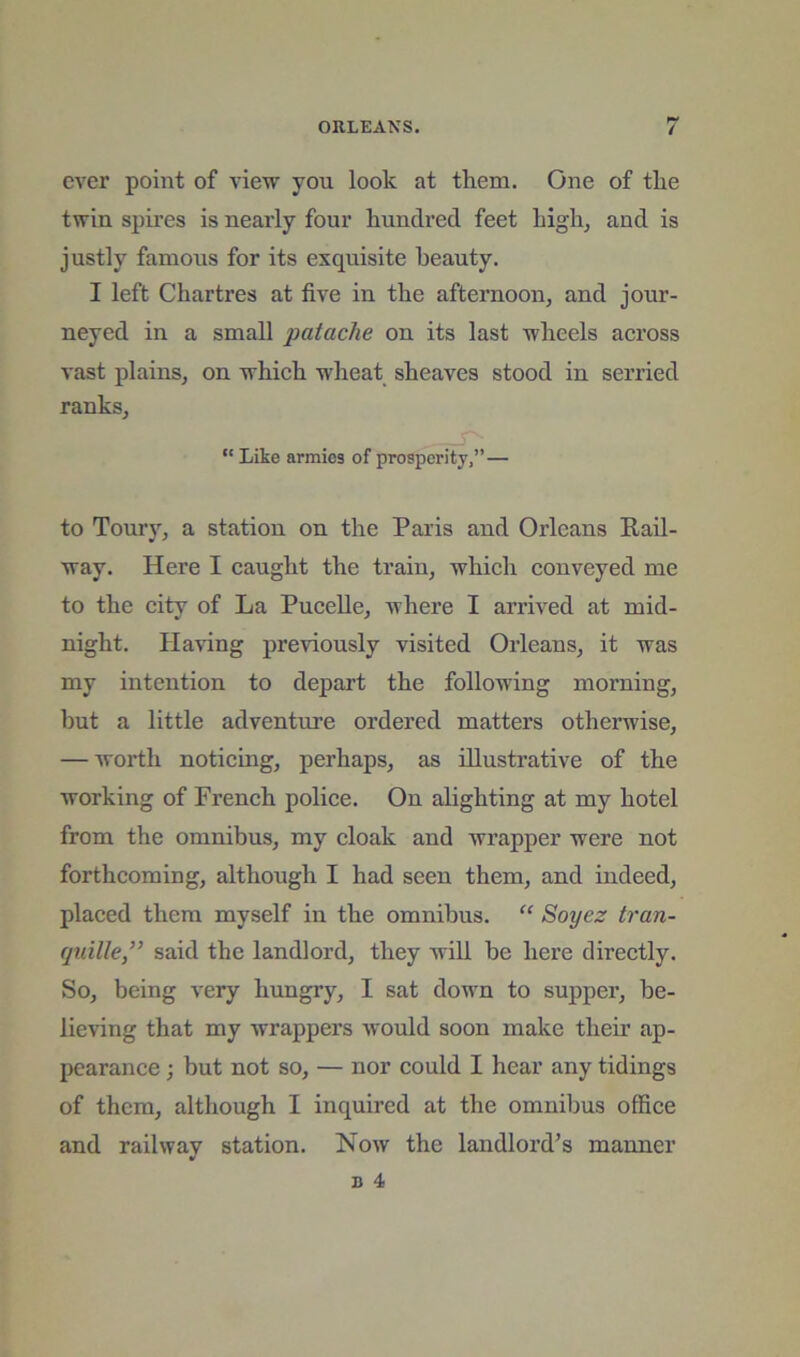 ORLEANS. / ever point of view you look at them. One of the twin spires is nearly four hundred feet high^ and is justly famous for its exquisite beauty. I left Chartres at five in the afternoonj and jour- neyed in a small patache on its last wheels across vast plains^ on which wheat sheaves stood in serried ranksj “ Like armies of prosperity,” — to Toury^ a station on the Paris and Orleans Rail- way. Here I caught the train, which conveyed me to the city of La Pucelle, where I arrived at mid- night. Having previously visited Orleans, it was my intention to depart the following morning, but a little adventure ordered matters otherwise, — worth noticing, perhaps, as illustrative of the working of French police. On alighting at my hotel from the omnibus, my cloak and wrapper were not forthcoming, although I had seen them, and indeed, placed them myself in the omnibus. “ Soyez tran- (pdlle,” said the landlord, they will be here directly. So, being very hungry, I sat down to supper, be- lieving that my wrappers would soon make their ap- pearance ; but not so, — nor could I hear any tidings of them, although I inquired at the omnibus office and railway station. Now the landlord’s manner