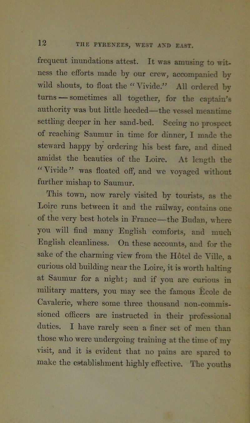 frequent inundations attest. It was amusing to wit- ness tlie eflPorts made by our crew, accompanied by wild sliouts, to float tbe “ Vivide.’ All ordered by turns — sometimes all together, for the captain^s authority M^as but little heeded—the vessel meantime settling deeper in her sand-bed. Seeing no prospect of reaching Saumur in time for dinner, I made the steward happy by ordering his best fare, and dined amidst the beauties of the Loire. At length the “Vivide^^ was floated off, and we vovaged without further mishap to Saumur. This town, now rarely risked by tourists, as the Loire runs between it and the railway, contains one of the very best hotels in Fi'ance—the Sudan, where you will find many English comforts, and much English cleanliness. On these accounts, and for the sake of the charming view from the Hotel de Yille, a curious old building near the Loire, it is worth halting at Saumur for a night; and if you are curious in military matters, you may see the famous Ecole de Cavalerie, where some three thousand non-commis- sioned ofiicers ai'e instnicted in their professional duties. I have rarely seen a finer set of men than those who Avere undergoing training at the time of my A'isit, and it is evident that no pains are spared to make the establishment highly effectiA'e. The vouths