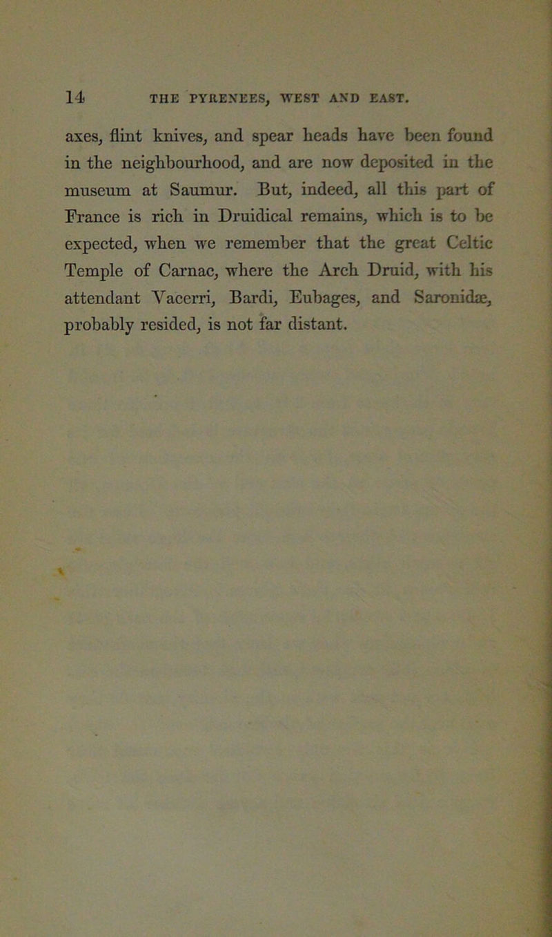 axes, flint knives, and spear lieads have been found in the neighbourhood, and are now deposited in the museum at Saumur. But, indeed, all this part of Franee is rich in Druidical remains, which is to be expected, when we remember that the great Celtic Temple of Carnac, where the Arch Druid, with his attendant Vacerri, Bardi, Eubages, and Saronidje, probably resided, is not far distant.