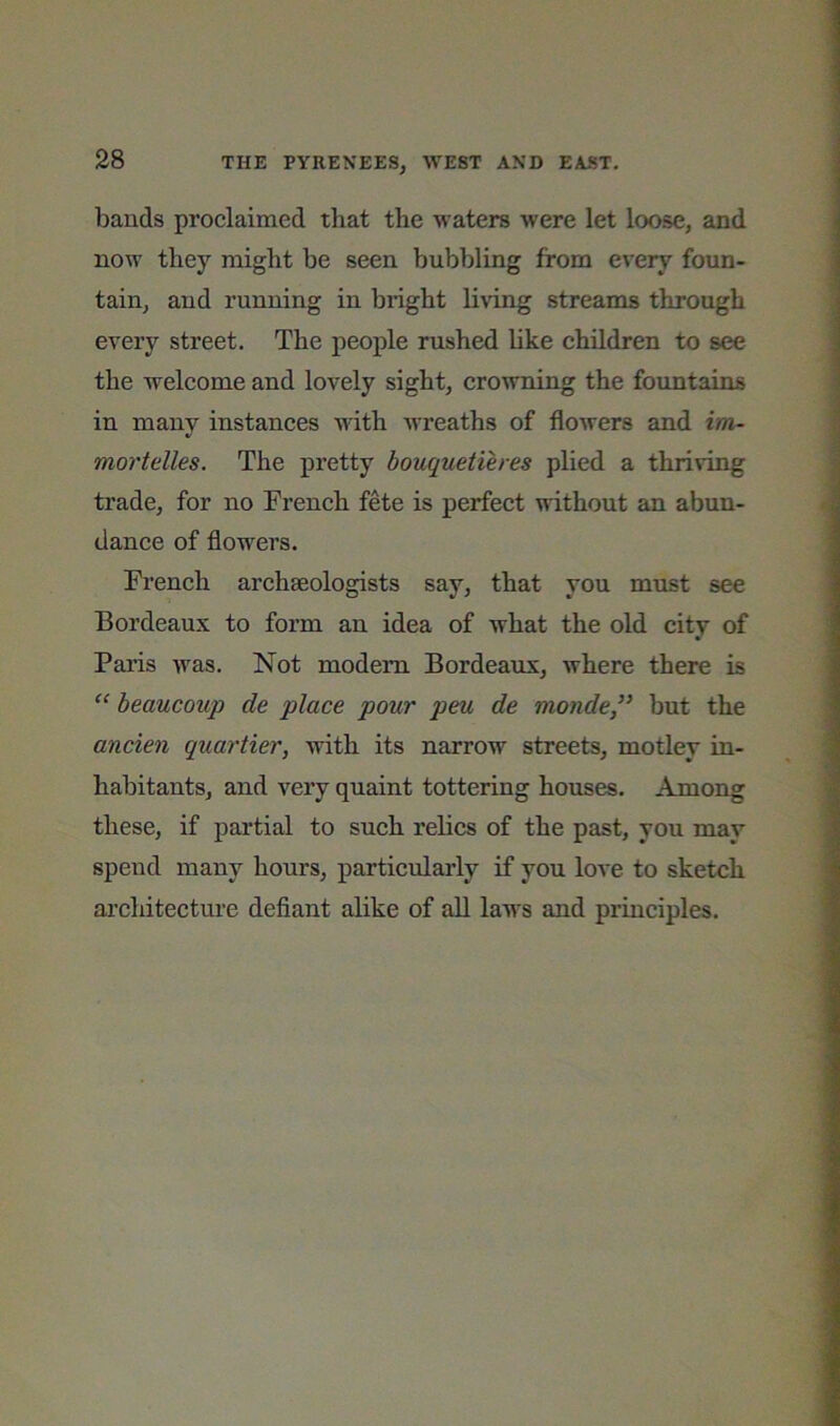 bauds proclaimed that the waters were let loose, and now they might be seen bubbling from every foun- tain, and running in bright living streams through every street. The people rushed like children to see the welcome and lovely sight, crowning the fountains in many instances Avith Avreaths of floAvers and im- mortelles. The pretty bouquetieres plied a thriving trade, for no French fete is perfect AATthout an abun- dance of flowers. French archaeologists say, that you must see Bordeaux to form an idea of what the old city of Paris Avas. Not modem Bordeaux, where there is “ beaucoup de place pour peu de monde” but the ancien quartier, Avith its narrow streets, motley in- habitants, and very quaint tottering houses. Among these, if partial to such relics of the past, you may spend many hours, particularly if you love to sketch architecture defiant alike of all laws and principles.