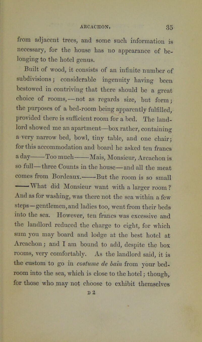 from adjacent trees, and some sueli information is necessary, for tlie house has no appearance of be- longing to the hotel genus. Built of u-ood, it eonsists of an infinite number of subdidsions; considerable ingenuity having been bestowed in contri^fing that there should be a great choice of rooms,—not as regards size, but form; the purposes of a bed-room being apparently fulfilled, provided there is sufficient room for a bed. The land- lord showed me an apartment—box rather, containing a-very narrow bed, bowl, tiny table, and one chair; for this accommodation and board he asked ten francs a day Too much Mais, Monsieur, Arcachon is so full—three Counts in the house—and all the meat comes from Bordeaux.' But the room is so small Vn hat did Monsieur want with a larger room ? And as for washing, was there not the sea within a few steps—gentlemen, and ladies too, went from their beds into the sea. However, ten francs was excessive and the landlord reduced the charge to eight, for which sum you may board and lodge at the best hotel at Arcachon; and I am bound to add, despite the box rooms, very comfortably. As the landlord said, it is the custom to go in costume cle bain from your bed- room into the sea, which is close to the hotel; though, for those who may not choose to exhibit themselves