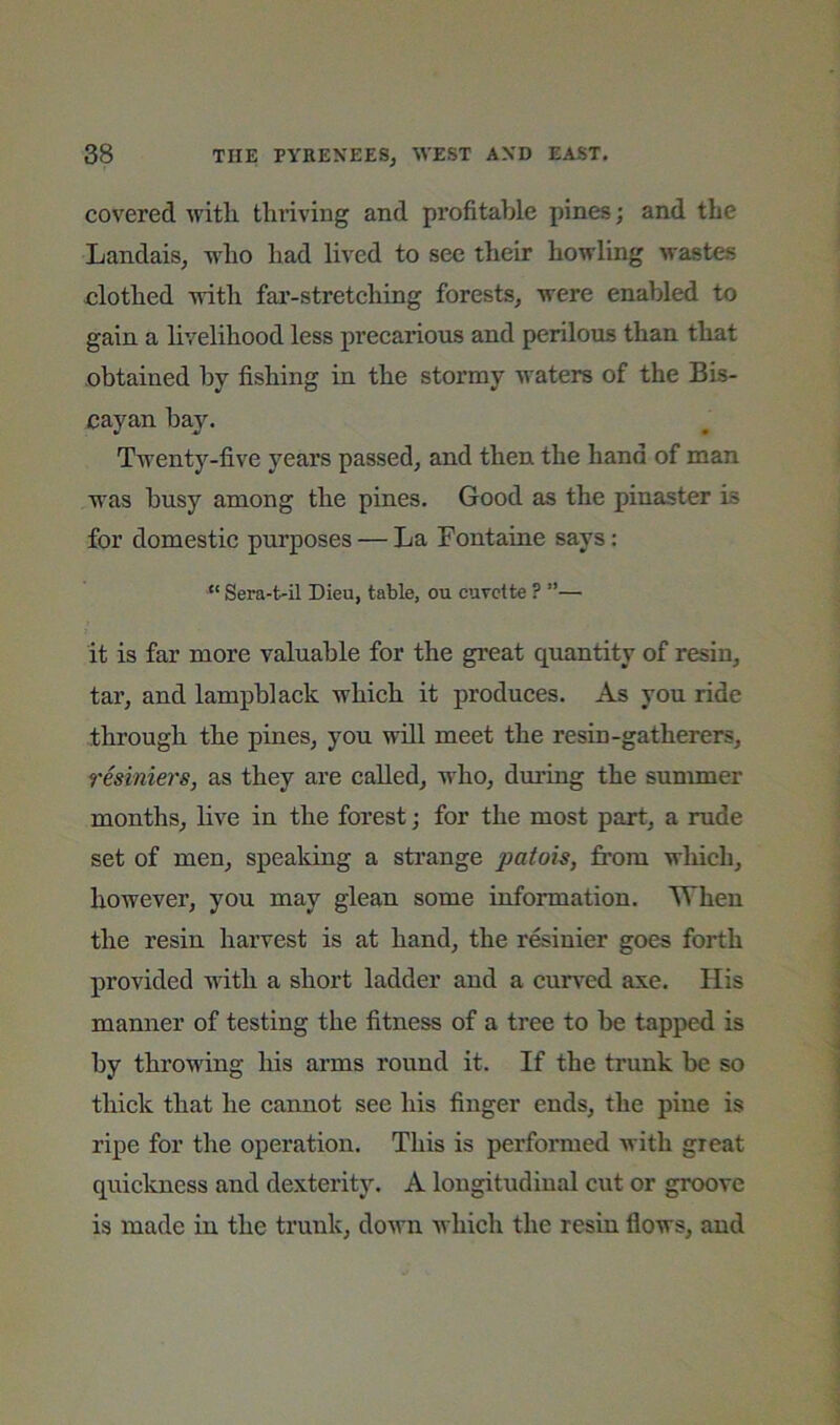 covered with thriving and profitable pines; and the Landais, who had lived to see their howling wastes clothed with far-stretching forests^ were enabled to gain a livelihood less preearious and perilons than that obtained by fishing in the stormy waters of the Bis- cayan hay. Twenty-five years passed, and then the hand of man was busy among the pines. Good as the pinaster is for domestic purposes — La Fontaine says: “ Sera-t-il Dieu, table, ou cuvette ? ”— it is far more valuable for the great quantity of resin, tar, and lampblack which it produces. As you ride through the pines, you wall meet the resin-gatherers, resiniers, as they are called, w'ho, during the summer months, live in the forest; for the most part, a rude set of men, speaking a strange patois, from wliich, however, you may glean some information. When the resin harvest is at hand, the r&inier goes forth provided wdth a short ladder and a cuned axe. His manner of testing the fitness of a tree to be tapped is by throwing his arms round it. If the trunk be so tliiek that he cannot see his finger ends, the pine is ripe for the operation. This is performed with great quickness and dexterity. A longitudinal cut or groove is made in the trunk, down which the resin flows, and