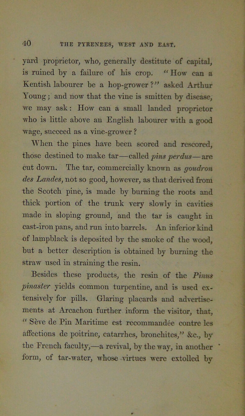 yard proprietor^ who, generally destitute of capital, is ruined by a failure of his crop, “How can a Kentish labourer be a hop-grower asked Arthur Young; and now that the vine is smitten by disease, we may ask: How can a small landed proprietor M'ho is little above an English labourer with a good wage, succeed as a vine-grower ? When the pines have been scored and rescored, those destined to make tar—pins perdus—are cut down. The tar, commercially known as goudron des Landes, not so good, however, as that derived from the Scotch pine, is made by burning the roots and thick portion of the trunk very slowly in ca\dties made in sloping ground, and the tar is caught in cast-iron pans, and run into barrels. An inferior kind of lampblack is deposited by the smoke of the wood, but a better description is obtained by burning the straw used in straining the resin. Besides these products, the resin of the Finns pinaster yields common turpentine, and is used ex- tensively for pills. Glaring placards and advertise- ments at Arcachon further inform the visitor, that, “ Seve de Pin Maritime est recommandee centre les affections de poitrine, catarrhes, bronchites,” &c., by the French faculty,—a revival, by the way, in another form, of tar-water, whose virtues were extolled by