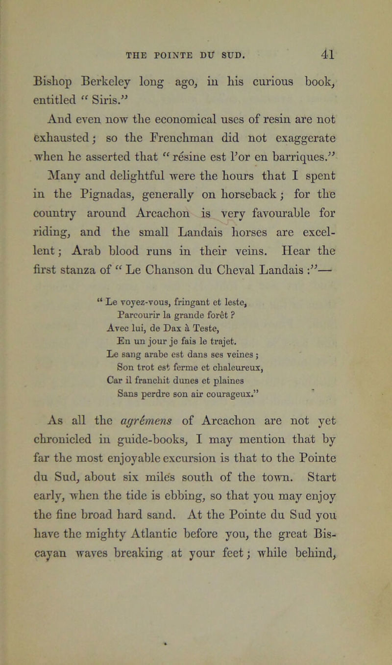 Bishop Berkeley long ago, in his cui'ious book, entitled “ Siris.” And even now the economical uses of resin are not exhausted; so the Frenchman did not exaggerate when he asserted that “ resine est For en barriques/^ ]\Iany and delightful were the hours that I spent in the Pignadas, generally on horseback; for the country around Arcachon is very favom’able for riding, and the small Landais horses are excel- lent ; Arab blood runs in their veins. Hear the first stanza of “ Le Chanson du Cheval Landais — “ Le Toyez-vous, fringant et leste, Parcourir la grande foret ? Avee lui, de Dax ^ Teste, En un jour je fais le trajet. Le sang arabe est dans ses veines; Son trot est ferme et chaleureux, Car il franchit dunes et plaines Sans perdre son air courageux.” As all the agr&mens of Arcachon are not yet chronicled in guide-books, I may mention that by far the most enjoyable excursion is that to the Pointe du Sud, about six mdes south of the town. Stai’t early, when the tide is ebbing, so that you may enjoy the fine broad hard sand. At the Pointe du Sud you have the mighty Atlantic before you, the great Bis- cayan waves breaking at your feet; while behind.