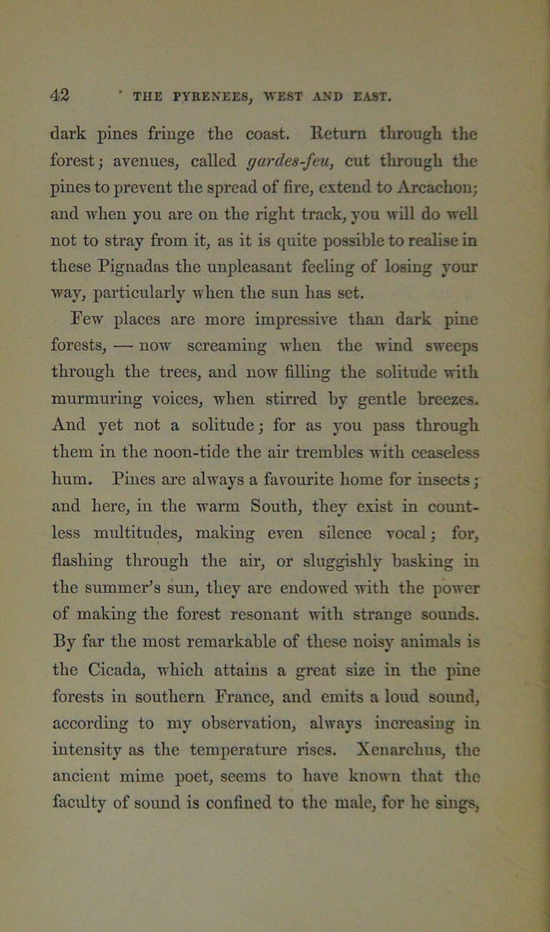 dark pines fringe the coast. Return through the forest; avenues, called gardes-feu, cut through the pines to prevent the spread of fire, extend to Arcachon; and when you are on the right track, you will do well not to stray from it, as it is quite possible to realise in these Pignadas the unpleasant feeling of losing your way, particularly when the sun has set. Pew places are more impressive than dark pine forests, — now screaming when the wind sweeps through the trees, and now filling the solitude with murmuring voices, when stirred by gentle breezes. And yet not a solitude; for as you pass through them in the noon-tide the air trembles with ceaseless hum. Pines are always a favourite home for insects; and here, in the warm South, they exist in count- less multitudes, making even silence vocal; for, flashing through the air, or sluggisldy basking in the summer’s sun, they are endowed with the power of making the forest resonant with strange sounds. By far the most remarkable of these noisy animals is the Cicada, which attains a great size in the pine forests in southern France, and emits a loud sound, according to my observation, always increasing in intensity as the temperatme rises. Xenarchus, the ancient mime poet, seems to have known that the faculty of sound is confined to the male, for he sings,