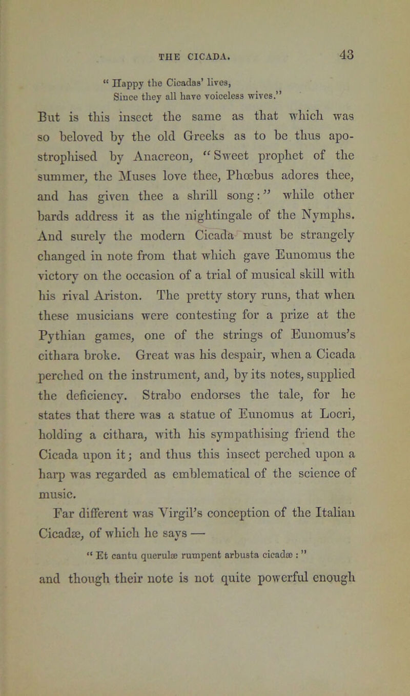 “ Happy the Cicadas’ lives, Since they all have voiceless wives.” But is tliis insect tlie same as that 'O'hicli was so beloved by the old Greeks as to be thus apo- strophised by Anacreon, “ Sweet prophet of the summer, the Muses love thee, Phoebus adores thee, and has given thee a shrill song; while other bards address it as the nightingale of the Nymphs. And surely the modern Cicada must be strangely changed in note from that which gave Eunomus the victory on the occasion of a trial of musical skill with his rival Ariston. The pretty story runs, that when these musicians were contesting for a prize at the Pythian games, one of the strings of Euiiomus’s cithara broke. Great was his despair, when a Cicada perched on the instrument, and, by its notes, supplied the deficiency. Strabo endorses the tale, for he states that there was a statue of Eunomus at Locri, holding a cithara, with his sympathising friend the Cicada upon it; and thus this insect perched upon a harp was regarded as emblematical of the science of music. Far different was VirgiFs conception of the Italian Cicadje, of which he says — ” Et cantu querulje rumpent arbusta cicada!: ” and though their note is not quite powerful enough