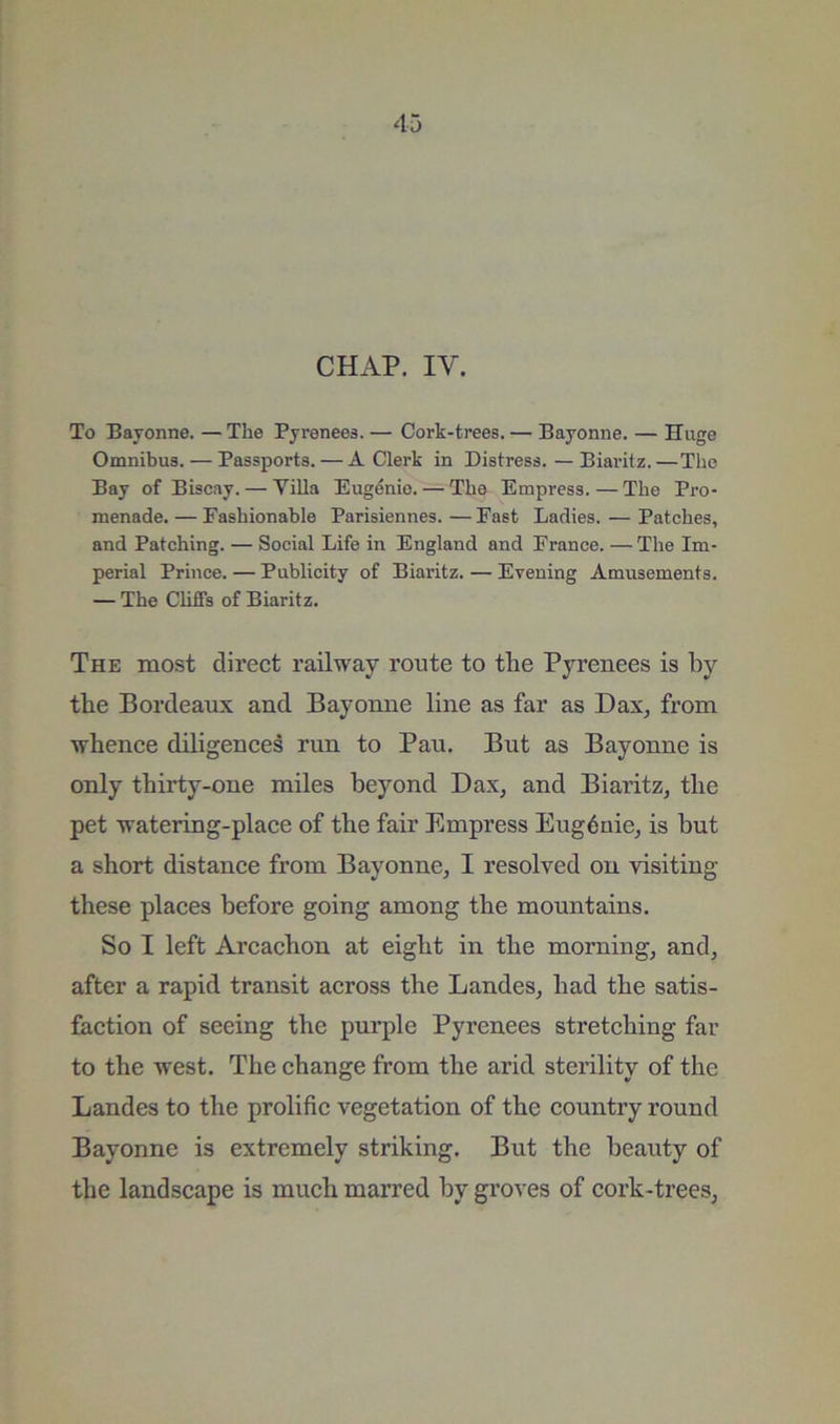CHAP. IV. To Bayonne. — The Pyrenees. — Cork-trees. — Bayonne. — Huge Omnibus. — Passports. — A Clerk in Distress. — Biaritz.—The Bay of Biscay. — Villa Eugenio. — The Empress.—The Pro- menade.— Fashionable Parisiennes.—East Ladies. — Patches, and Patching. — Social Life in England and France. — The Im- perial Prince. — Publicity of Biaritz. — Evening Amusements. — The Chffs of Biaritz. The most direct railway route to tlie Pyrenees is by the Bordeaux and Bayonne line as far as Dax, from whence diligences run to Pau. But as Bayonne is only thirty-one miles beyond Dax, and Biaritz, the pet watering-place of the fair Empress Eug6uie, is but a short distance from Bayonne, I resolved on visiting these places before going among the mountains. So I left Arcachon at eight in the morning, and, after a rapid transit across the Landes, had the satis- faction of seeing the pui’ple Pyrenees stretching far to the west. The change from the arid sterility of the Landes to the prolific vegetation of the country round Bayonne is extremely striking. But the beauty of the landscape is much marred by groves of cork-trees,