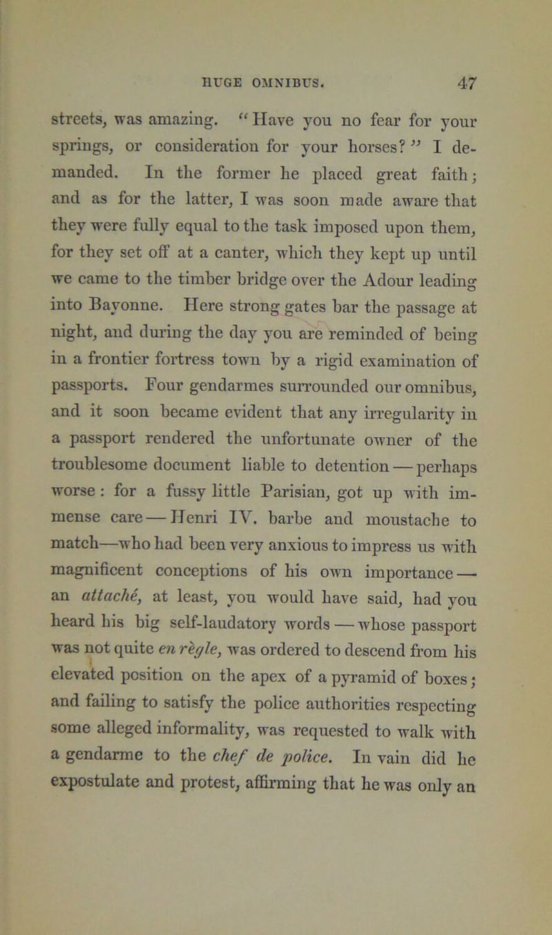streets^ was amazing. “ Have you no fear for your springs^ or consideration for your horses? ” I de- manded. In the former he placed great faith; and as for the latter, I was soon made aware that they were fully equal to the task imposed upon them, for they set off at a canter, which they kept up until we came to the timber bridge over the Adour leading into Bayonne. Here strong gates bar the passage at night, and during the day you are reminded of being in a frontier fortress town by a rigid examination of passports. Four gendarmes surrounded our omnibus, and it soon became evident that any irregularity in a passport rendered the unfortunate owner of the troublesome document liable to detention — perhaps worse : for a fussy little Parisian, got up with im- mense care—Henri IV. barhe and moustache to match—who had been very anxious to impress us with magnificent conceptions of his own importance — an attache, at least, you would have said, had you heard his big self-laudatory words — whose passport was not quite en regie, was ordered to descend from his elevated position on the apex of a pyramid of boxes; and failing to satisfy the police authorities respecting some alleged informality, was requested to walk with a gendarme to the chef de police. In vain did he expostulate and protest, affirming that he was only an