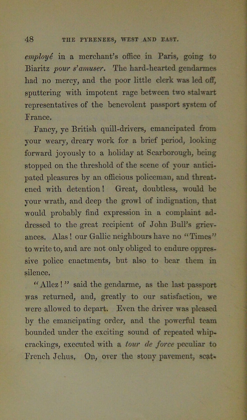 employe in a merchant's office in Paris, going to Biaritz pour s'amuser. The hard-hearted gendarmes had no mercy, and the poor little clerk was led off, sputtering with impotent rage between two stalwart representatives of the benevolent passport system of Prance. Fancy, ye British quill-drivers, emancipated from your weary, dreary work for a brief period, looking forward joyously to a holiday at Scarborough, being stopped on the threshold of the scene of your antici- pated pleasures by an officious policeman, and threat- ened with detention! Great, doubtless, would be your wrath, and deep the growl of indignation, that would probably find expression in a complaint ad- dressed to the great recipient of John Bull’s griev- ances. Alas ! our Gallic neighbours have no ^‘Times’’ to write to, and are not only obliged to endure oppres- sive police enactments, but also to bear them in silence. Allez 1 ” said the gendarme, as the last passport was returned, and, greatly to our satisfaction, we were allowed to depart. Even the driver was pleased by the emancipating order, and the powerful team bounded under the exciting sound of repeated whip- crackings, executed with a tour de force peculiar to Prench Jehus, On, over the stony pavement, scat-