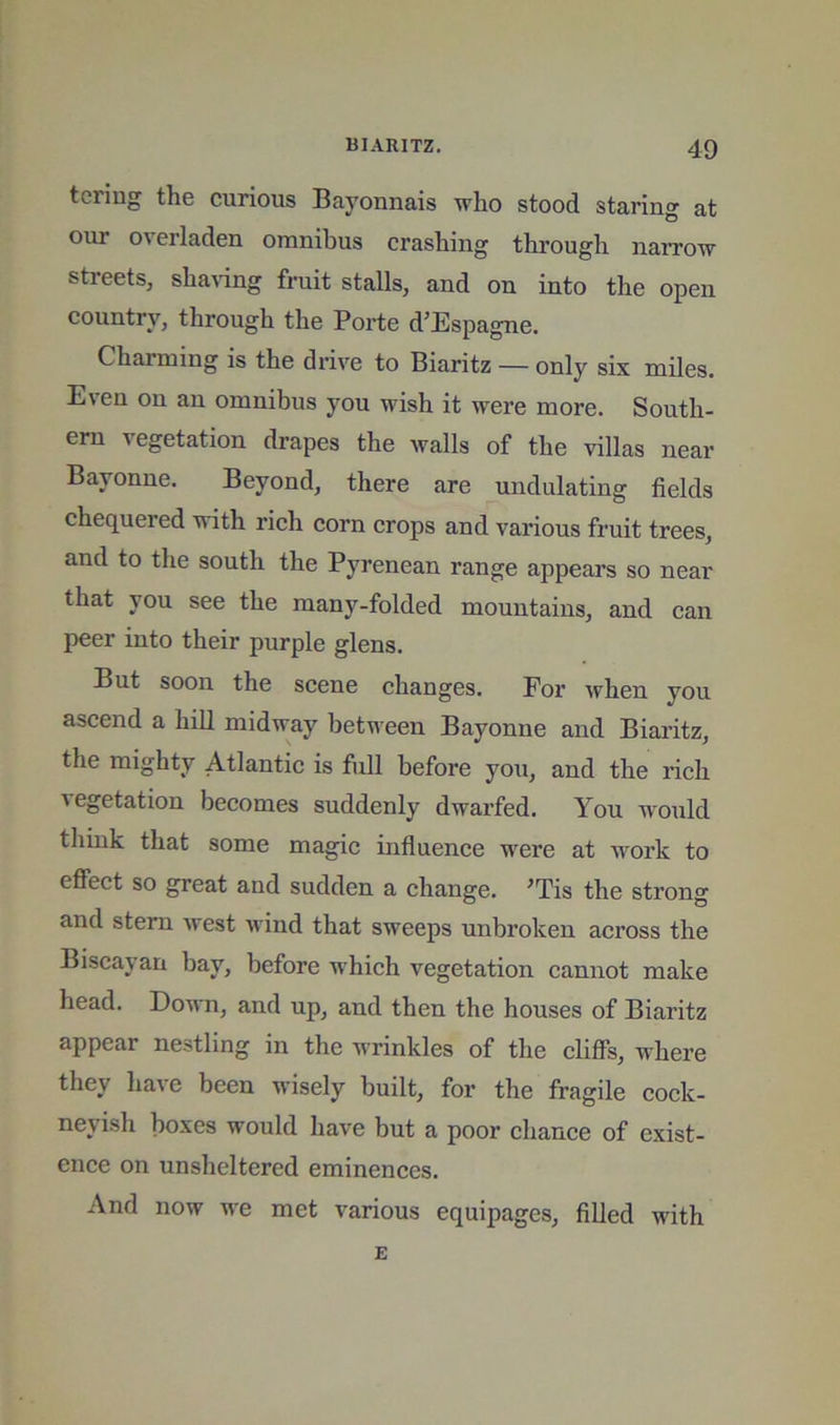 teriug the curious Bayonnais who stood staring at our overladen omnibus crashing through narrow streets, sha^dng fruit stalls, and on into the open country, through the Porte d’Espagne. Charming is the drive to Biaritz — only six miles. Even on an omnibus you wish it were more. South- ern vegetation drapes the walls of the villas near Bayonne. Beyond, there are undulating fields chequered with rich corn crops and various fruit trees, and to the south the Pyrenean range appears so near that you see the many-folded mountains, and can peer into their purple glens. But soon the scene changes. For when you ascend a hill midway between Bayonne and Biaritz, the mighty Atlantic is fiill before you, and the rich vegetation becomes suddenly dwarfed. You w'ould think that some magic influence were at work to effect so great and sudden a change. ^Tis the strong and stern west wind that sweeps unbroken across the Biscayan bay, before which vegetation cannot make head. Down, and up, and then the houses of Biaritz appear nestling in the wrinkles of the cliffs, where they have been wisely built, for the fragile cock- neyish boxes would have but a poor chance of exist- ence on unsheltered eminences. And now we met various equipages, filled with E