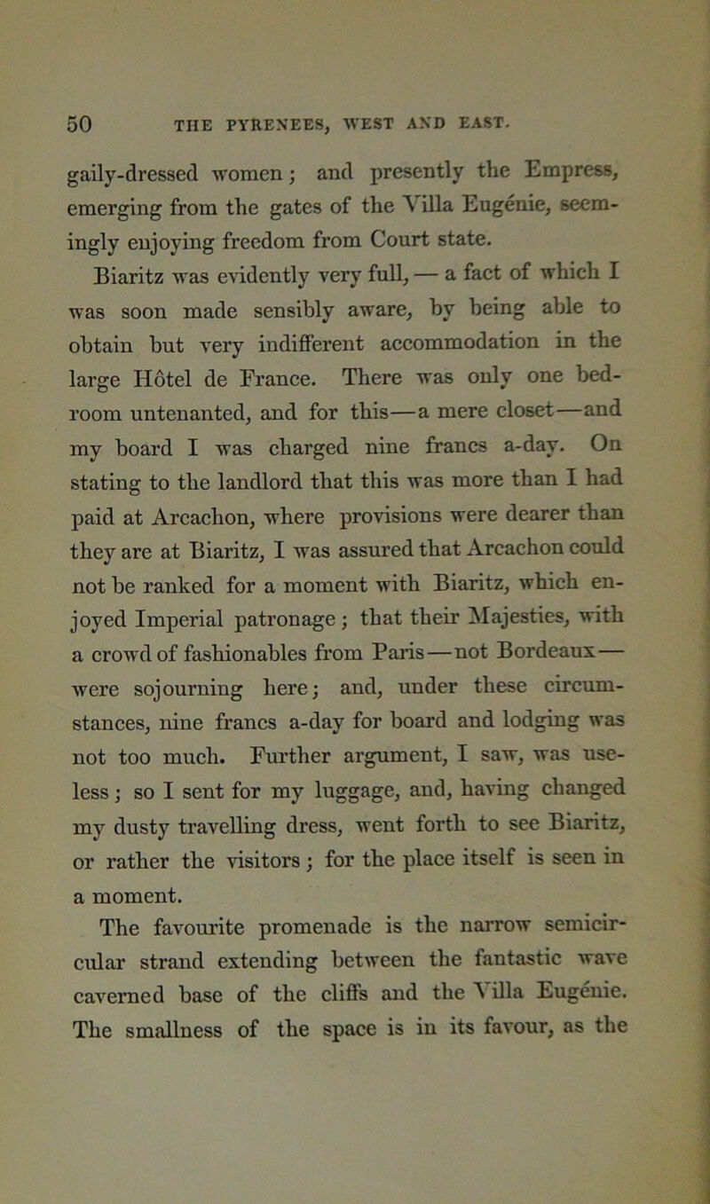 gaily-dressed women; and presently the Empress, emerging from the gates of the Villa Eugenie, seem- ingly enjoying freedom from Court state. Biaritz was evidently very full, — a fact of which I was soon made sensibly aware, by being able to obtain but very indifferent accommodation in the large Hotel de France. There was only one bed- room untenanted, and for this—a mere closet—and my board I was charged nine francs a-day. On stating to the landlord that this was more than I had paid at Arcachon, where provisions were dearer than they are at Biaritz, I was assured that Arcachon could not be ranked for a moment with Biaritz, which en- joyed Imperial patronage ; that their Majesties, with a crowd of fashionables fi’om Paris—not Bordeaux— were sojourning here; and, under these circum- stances, nine francs a-day for board and lodging was not too much. Further argument, I saw, was use- less ; so I sent for my luggage, and, having changed my dusty travelling dress, went forth to see Biaritz, or rather the visitors; for the place itself is seen in a moment. The favourite promenade is the narrow semicir- cular strand extending between the fantastic wave cavemed base of the cliffs and the A ilia Eugenie. The smallness of the space is in its favour, as the
