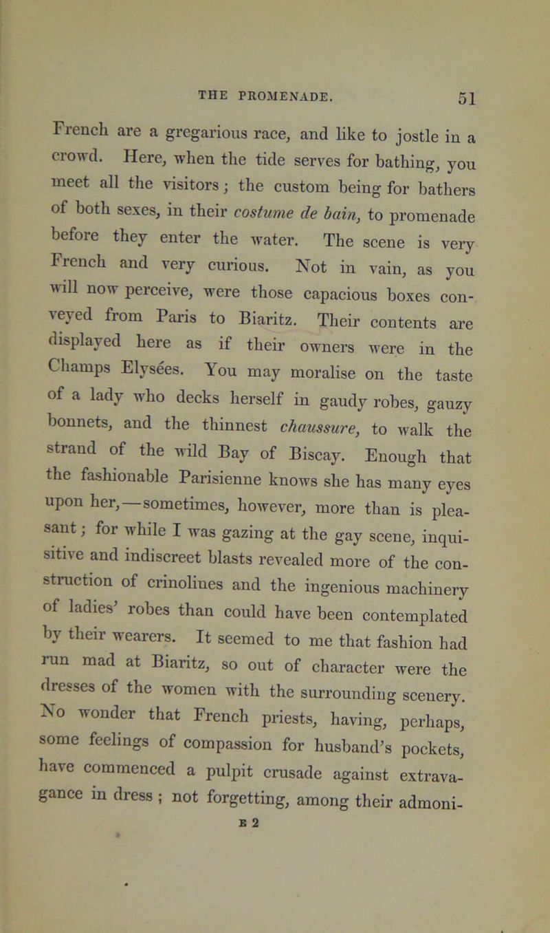 French are a gregarious race, and like to jostle in a crowd. Here, when the tide serves for bathing, you meet all the visitors; the custom being for bathers of both sexes, in their costume de bain, to promenade before they enter the water. The scene is very French and very curious. Not in vain, as you will now perceive, were those capacious boxes con- veyed from Paris to Biaritz. Their contents are displayed here as if their owners were in the Champs Elysees. You may moralise on the taste of a lady w'ho decks herself in gaudy robes, gauzy bonnets, and the thinnest chaussure, to walk the strand of the wild Bay of Biscay. Enough that the fashionable Parisienne knows she has many eyes upon her,—sometimes, however, more than is plea- sant ; for while I was gazing at the gay scene, inqui- sitive and indiscreet blasts revealed more of the con- struction of crinolines and the ingenious machinery of ladies’ robes than could have been contemplated by their wearers. It seemed to me that fashion had run mad at Biaritz, so out of character were the dresses of the women with the surrounding scenery. No wonder that French priests, having, perhaps, some feelings of compassion for husband’s pockets, have commenced a pulpit crusade against extrava- gance in dress ; not forgetting, among their admoni-