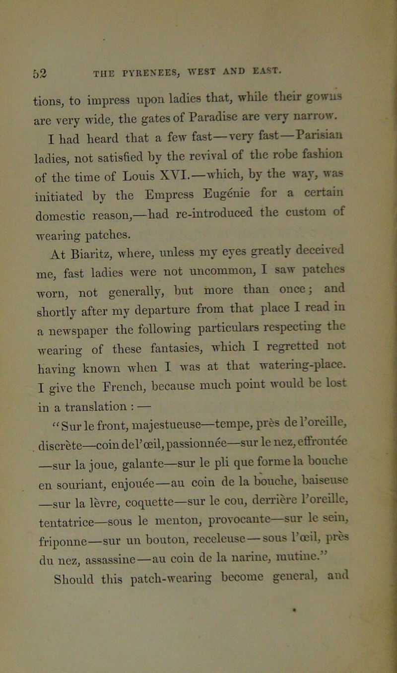 tionSj to impress upon ladies that, while their gowns are very wide, the gates of Paradise are very lla^ro^^. I had heard that a few fast—verj^ fast—Parisian ladies, not satisfied by the revival of the robe fashion of the time of Louis WI.—whieh, by the way, was initiated by the Empress Eugenie for a certain domestic reason,—had re-introduced the custom of wearing patches. At Biaritz, where, unless my eyes greatly deeeived me, fast ladies were not uncommon, I saw patches worn, not generally, but more than once; and shortly after my departure from that plaee I read in a newspaper the following particulars respecting the wearing of these fantasies, whieh I regretted not having known when I was at that watering-place. I give the French, because much point would be lost in a translation : — ^'Surle front, majestueuse—tempe, pres dePoreille, discrete—coin dePoeil, passionnee—sur le nez, effroutee —sur la joue, galante—sur le pli que forme la bouche en souriant, enjouee—au coin de la bouche, baiseusc —sur la levre, coquette—sur le cou, deiTiere Poreille, tentatrice—sous le menton, provocante—sur le seiu, friponne—sur un bouton, receleuse—sous I’oeil, pr^ du nez, assassine—au coin de la narine, luutine. Should tliis patch-wearing become general, and