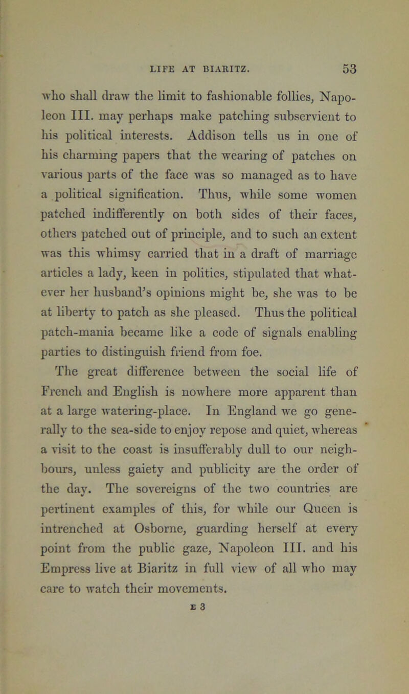 who shall draw the limit to fashionable follies, Napo- leon III. may perhaps make patching subservient to his political interests. Addison tells us in one of his charming papers that the wearing of patches on various parts of the face was so managed as to have a political signification. Thus, while some women patched indifferently on both sides of their faces, others patched out of principle, and to such an extent was this whimsy carried that in a draft of marriage articles a lady, keen in politics, stipulated that what- ever her husband^s opinions might be, she was to be at liberty to patch as she pleased. Thus the political patch-mania became like a code of signals enabling parties to distinguish fi-iend from foe. The great difference between the social Life of French and English is nowhere more apparent than at a large watering-place. In England we go gene- rally to the sea-side to enjoy repose and quiet, whereas a 'visit to the coast is insufferably dull to our neigh- bom’s, unless gaiety and publicity are the order of the day. The sovereigns of the two countries are pertinent examples of this, for while our Queen is intrenched at Osborne, guarding herself at every point from the public gaze, Napoleon III. and his Empress live at Biaritz in full view of all who may care to watch their movements.