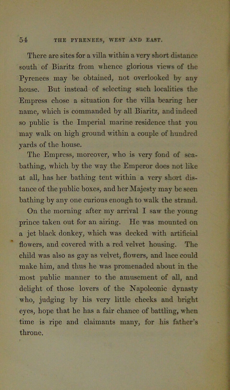 There are sites for a villa within a very short distance south of Biaritz from whenee glorious views of the Pyrenees may he obtained, not overlooked by any house. But instead of selecting such localities the Empress chose a situation for the ^illa bearing her name, which is commanded by all Biaritz, and indeed so public is the Imperial marine residence that you may walk on high ground within a couple of hundred yards of the house. The Empress, moreover, who is very fond of sea- bathing, which by the way the Emperor does not like at all, has her bathing tent within a very short dis- tance of the public boxes, and her Majesty may be seen bathing by any one curious enough to walk the strand. On the morning after my arrival I saw the young prince taken out for an airing. He was mounted on a jet black donkey, which was decked with artificial flowers, and covered with a red velvet housing. The child was also as gay as velvet, flowers, and lace could make him, and thus he was promenaded about in the most public manner to the amusement of aU, and debght of those lovers of the Napoleonic dynasty who, judging by his very little cheeks and bright eyes, hope that he has a fair chance of battling, when time is ripe and claimants many, for his father’s throne.