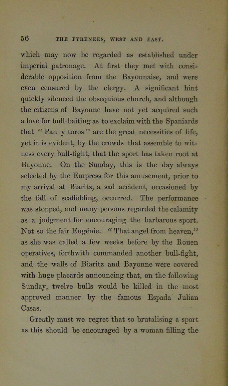 which may now he regarded as established under imperial patronage. At first they met with consi- derable opposition from the Bayonnaise, and were even censured by the clergy. A significant hint quickly silenced the obsequious church, and although the citizens of Bayonne have not yet acquired such a love for bull-baiting as to exclaim with the Spaniards that “ Pan y toros ” are the great necessities of life, yet it is evident, by the crowds that assemble to wit- ness every bull-fight, that the sport has taken root at Bayonne. On the Sunday, this is the day always selected by the Empress for this amusement, prior to my arrival at Biaritz, a sad accident, occasioned by the faU of scaffolding, occmTed. The performance was stopped, and many persons regarded the calamity as a judgment for encoui’aging the barbarous sport. Not so the fair Eugenie. “ That angel from heaven,” as she was called a few weeks before by the Rouen operatives, forthwith commanded another bull-fight, and the walls of Biaritz and Bayonne were covered with huge placards announcing that, on the following Sunday, twelve bulls would be killed in the most approved manner by the famous Espada Julian Casas. Greatly must we regret that so brutalising a sport as this should be encouraged by a woman filling the