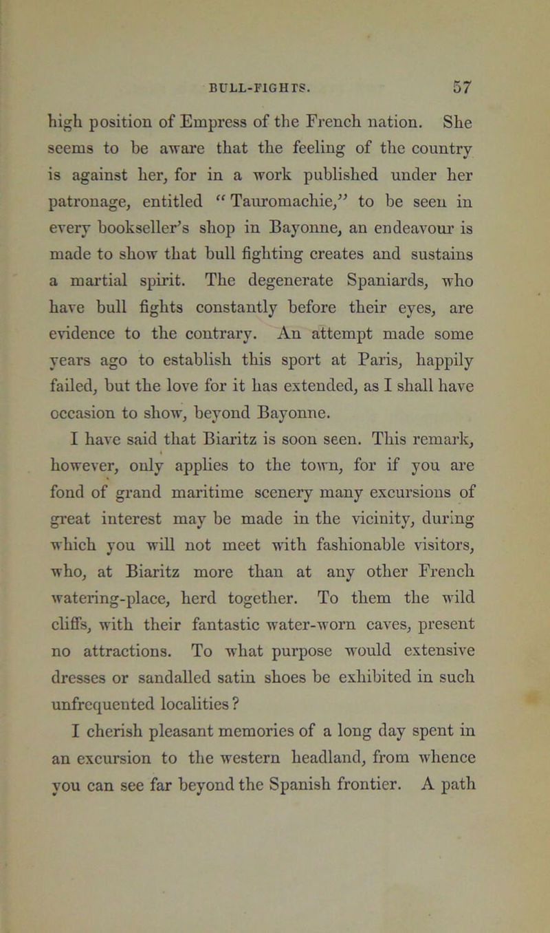 high position of Empress of the Freneh nation. She seems to be aware that the feeling of the country is against her, for in a work published under her patronage, entitled “ Tauromachie,” to be seen in every bookseller’s shop in Bayonne, an endeavoui' is made to show that bull fighting creates and sustains a mai’tial spirit. The degenerate Spaniards, who have bull fights constantly before their eyes, are evidence to the contrary. An attempt made some years ago to establish this sport at Paris, happily failed, but the love for it has extended, as I shall have occasion to show, beyond Bayonne. I have said that Biaritz is soon seen. This remark, however, only applies to the town, for if you are fond of grand maritime scenery many excursions of great interest may be made in the vicinity, during which you will not meet with fashionable visitors, who, at Biaritz more than at any other French watering-place, herd together. To them the wild chflFs, with their fantastic water-worn caves, present no attractions. To what purpose would extensive dresses or sandalled satin shoes be exhibited in such unfrequented localities ? I cherish pleasant memories of a long day spent in an excursion to the western headland, from whence you can see far beyond the Spanish frontier. A path
