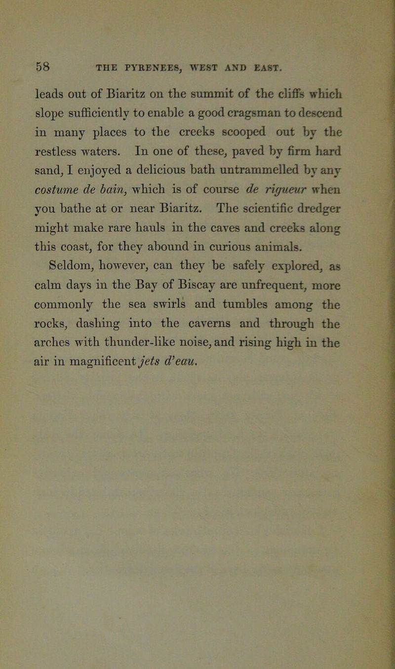 leads out of Biaritz on the summit of the cliffs which slope suffieiently to enable a good cragsman to descend in many places to the creeks scooped out by the restless waters. In one of these, paved by firm hard sand, I enjoyed a delieious bath untrammelled by any costume de bain, whieh is of course de rigueur when you bathe at or near Biaritz. The scientific dredger might make rare hauls in the eaves and creeks along this coast, for they abound in curious animals. Seldom, however, can they be safely explored, as calm days in the Bay of Biscay are unfrequent, more commonly the sea swirls and tumbles among the rocks, dashing into the caverns and through the arches with thunder-like noise, and rising high in the air in magnificent d’eau.