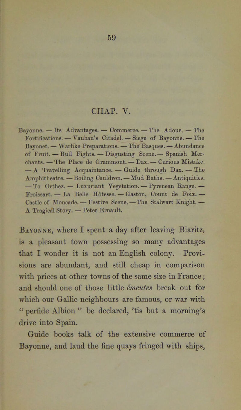 CHAP. V. Bayonne. — Its Advantages. — Commerce. — The Adour. — The Fortifications. — Vauban’s Citadel. — Siege of Bayonne. — The Bayonet. — Warlike Preparations. — The Basques. —Abundance of Fruit.—Bull Fights. — Disgusting Scene.— Spanish Mer- chants. — The Place de Grammont. — Dax. — Curious Mistake. — A Travelling Acquaintance. — Guide through Dax. — The Amphitheatre. —Boiling Cauldron. — Mud Baths. —Antiquities. — To Orthez. — Luxuriant Vegetation. — Pyrenean Eange. — Froissart. — La BeUe H6tesse. — Gaston, Count de Foix.— Castle of Moncade. — Festive Scene.—The Stalwart Knight.— A Tragical Story. — Peter Emault. Bayonne, tvliere I spent a day after leaving Biaritz, is a pleasant town possessing so many advantages that I wonder it is not an English colony. Provi- sions are ahtmdant, and still cheap in comparison with prices at other towns of the same size in France; and should one of those little emeutes break out for which our Gallic neighbours are famous, or war with “ perfide Albion be declared, ’tis but a morning^s drive into Spain. Guide books talk of the extensive commerce of Bayonne, and laud the fine quays fringed with ships,