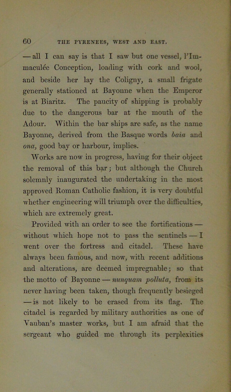 — all I can say is that I saw but one vessel, I’lm- maculee Conception, loading with cork and wool, and beside her lay the Coligny, a small frigate generally stationed at Bayonne when the Emperor is at Biaritz. The paucity of shipping is probably due to the dangerous bar at the mouth of the Adour. Within the bar ships are safe, as the name Bayonne, derived from the Basque words baia and ona, good hay or harbour, implies. Works are now in progress, having for their object the removal of this bar; but although the Church solemnly inaugurated the undeidaking in the most approved Roman Catholic fashion, it is very doubtful whether engineering will triumph over the difficulties, which are extremely great. Provided with an order to see the fortifications — without which hope not to pass the sentinels — I went over the fortress and citadel. These have always been famous, and now, with recent additions and alterations, are deemed impregnable; so that the motto of Bayonne — nunquam qJoUuia, from its never ha^fing been taken, though fi'cquently besieged — is not likely to be erased from its flag. The citadel is regarded by military authorities as one of Vauhan’s master works, hut I am afraid that the sergeant who guided me tlirough its perplexities