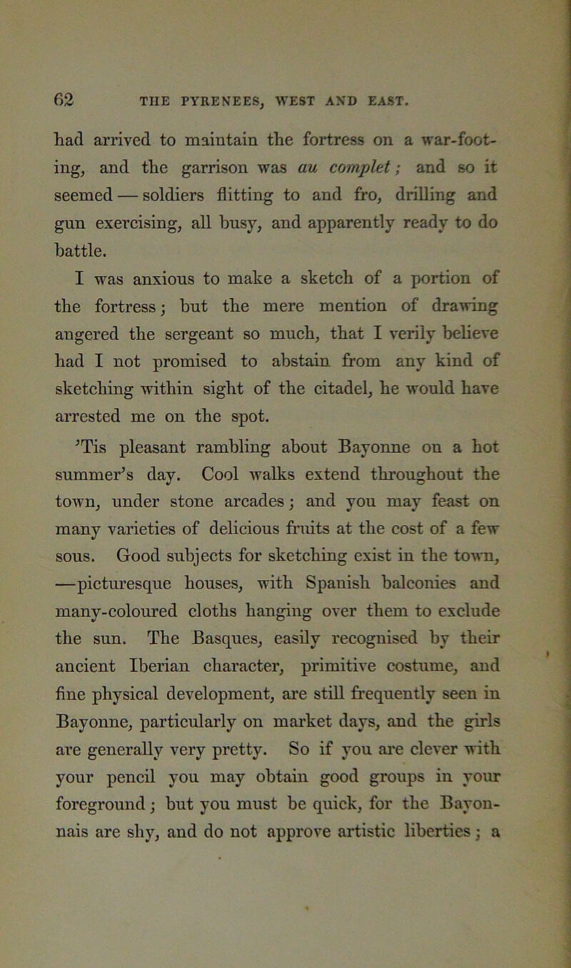 had arrived to maintain the fortress on a war-foot- ing, and the garrison was au complet; and so it seemed — soldiers flitting to and fro, drilling and gun exercising, all busy, and apparently ready to do battle. I was anxious to make a sketch of a portion of the fortress; but the mere mention of drawing angered the sergeant so much, that I verily believe had I not promised to abstain from any kind of sketching within sight of the citadel, he would have arrested me on the spot. ^Tis pleasant rambling about Bayonne on a hot summer’s day. Cool walks extend throughout the town, under stone arcades; and you may feast on many varieties of delicious fimits at the cost of a few sous. Good subjects for sketching exist in the town, —picturesque houses, with Spanish balconies and many-coloured cloths hanging over them to exclude the sun. The Basques, easily recognised by their ancient Iberian character, primitive costume, and fine physical development, are still frequently seen in Bayonne, particularly on mai’ket days, and the girls are generally very pretty. So if you ai*e clever with your pencil you may obtain good groups in your foreground; but you must be quick, for the Bayon- nais are shy, and do not approve artistic liberties j a