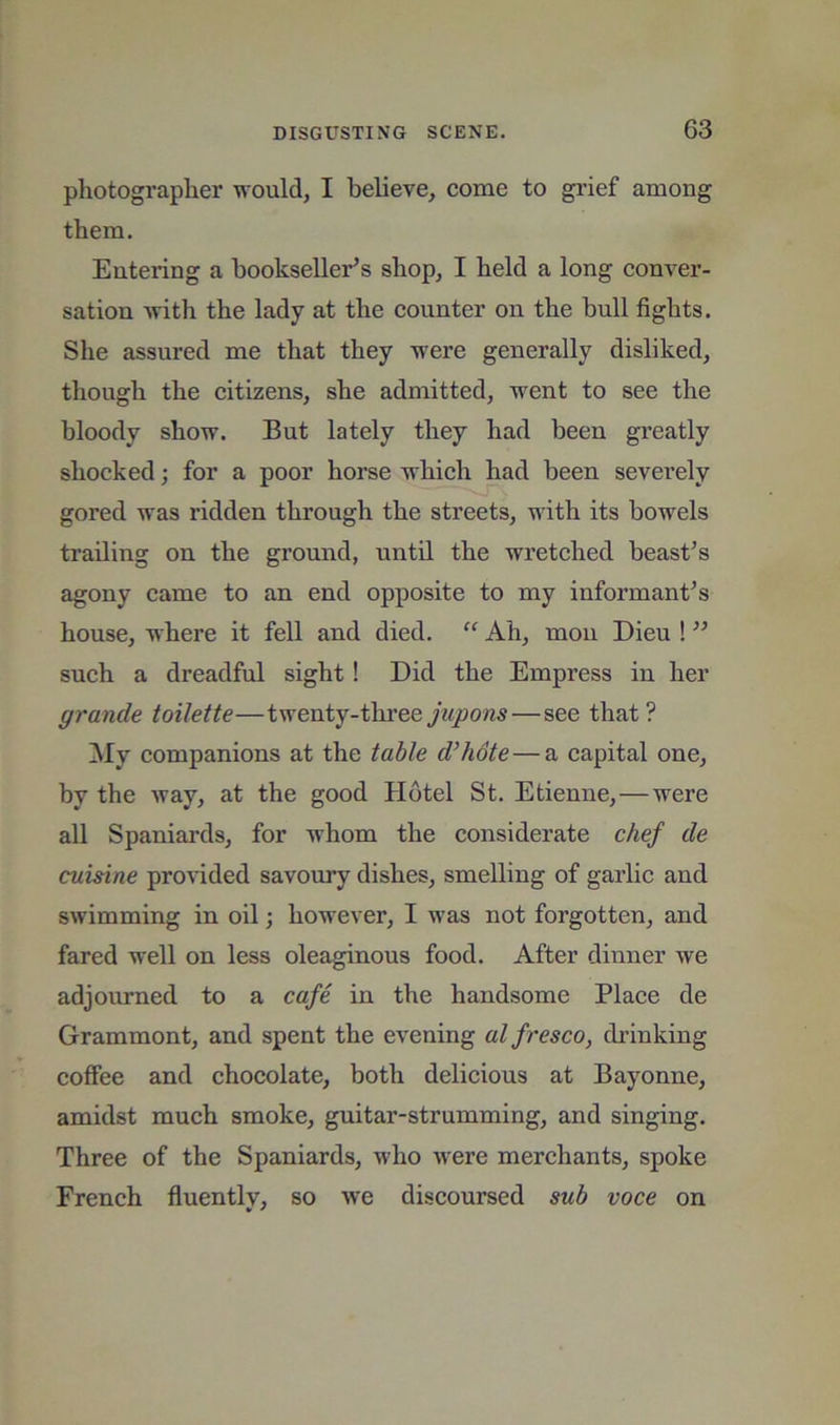 photograplier ivould, I believe, come to grief among them. Entering a bookseller’s shop, I held a long conver- sation -with the lady at the counter on the bull fights. She assured me that they -were generally disliked, though the citizens, she admitted, went to see the bloody show. But lately they had been greatly shocked; for a poor horse which had been severely gored was ridden through the streets, with its bowels trailing on the ground, until the wretched beast’s agony came to an end opposite to my informant’s house, where it fell and died. “ Ah, mou Dieu ! ” such a dreadful sight! Did the Empress in her grande toilette—twenty-thi’ee jupons—see that? My companions at the table d’hote—a capital one, by the way, at the good Hotel St. Etienne,—were all Spaniards, for whom the considerate chef de cuisine proHded savoury dishes, smelling of garlic and swimming in oil; however, I was not forgotten, and fared well on less oleaginous food. After dinner we adjourned to a cafe in the handsome Place de Grammont, and spent the evening alfresco, drinking coffee and chocolate, both delicious at Bayonne, amidst much smoke, guitar-strumming, and singing. Three of the Spaniards, who were merchants, spoke French fluently, so we discoursed sub voce on