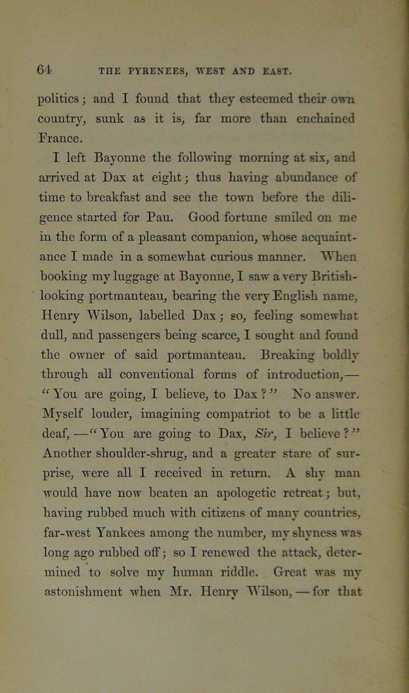 politics; and I found that they esteemed their own country, sunk as it is, far more than enchained France. I left Bayonne the following morning at six, and arrived at Dax at eight; thus having abundance of time to breakfast and see the town before the dili- gence started for Pau. Good fortune smiled on me in the form of a pleasant companion, whose acquaint- ance I made in a somewhat curious manner. TVTien booking my luggage at Bayonne, I saw a very British- looking portmanteau, bearing the very English name, Henry Wilson, labelled Dax; so, feeling somewhat dull, and passengers being scarce, I sought and foimd the owner of said portmanteau. Breaking boldly through aU conventional forms of introduction,— You are going, I believe, to Dax ? Ko answer, ^lyself louder, imagining compatriot to be a little deaf,—“You are going to Dax, Sir, I believe?” Another shoulder-shrug, and a gi’eater stare of sur- prise, were all I received in return. A shy man would have now beaten an apologetic retreat; but, haHng nibbed much with citizens of many countries, far-west Yankees among the number, my shyness was long ago rubbed off; so I renewed the attack, deter- mined to solve mv human riddle. Great was mv astonishment when IMr. Henry Wilson, — for that