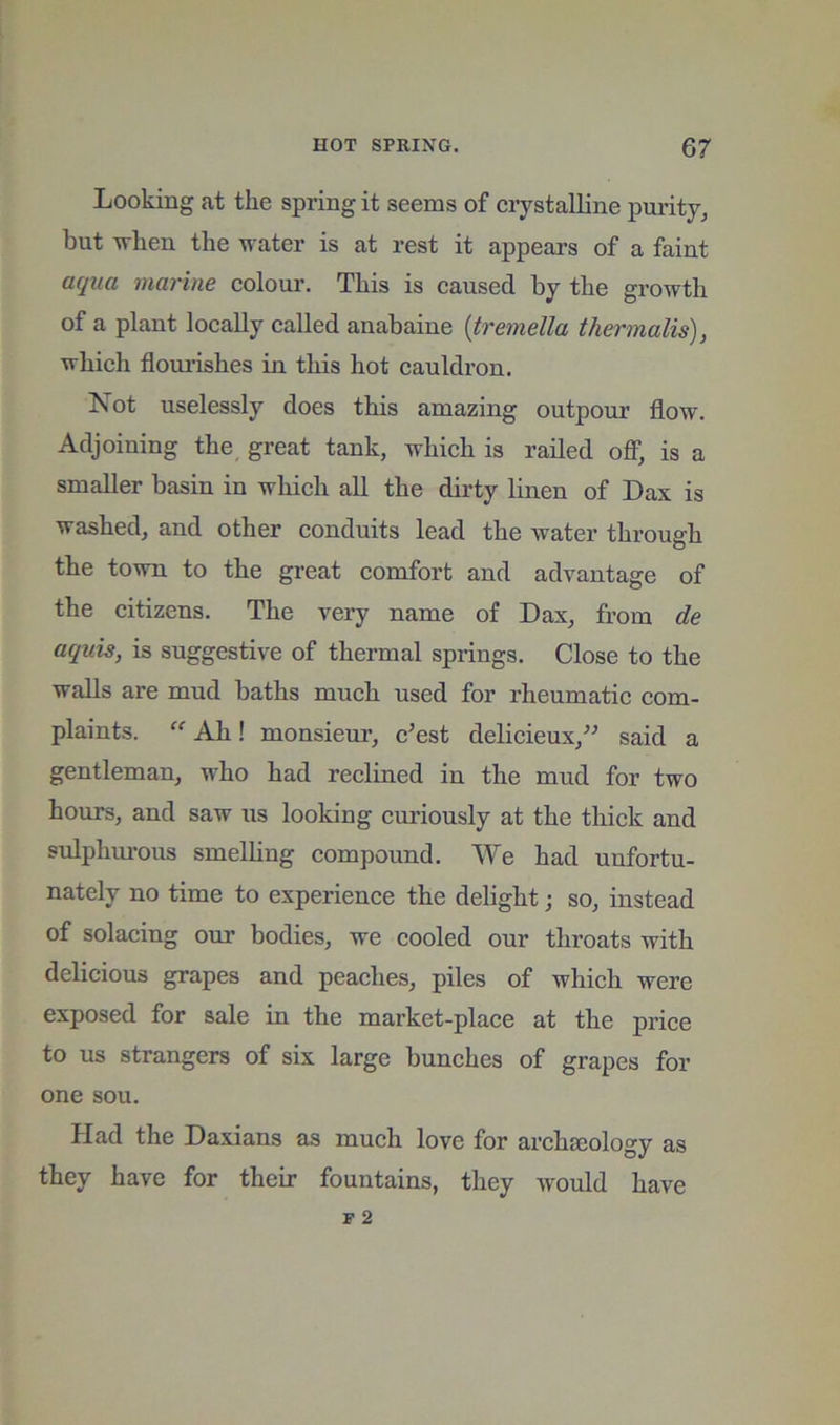 Looking at the spring it seems of crystalline purity, but ivlien the water is at rest it appears of a faint aqua marine colour. This is caused by the growth of a plant locally called anabaine {tremella thermalis), which floui-ishes in this hot cauldron. Xot uselessly does this amazing outpour flow. Adjoining the great tank, which is railed off*, is a smaller basin in which all the dirty linen of Dax is washed, and other conduits lead the water through the town to the great comfort and advantage of the citizens. The very name of Dax, from de aquis, is suggestive of thermal springs. Close to the walls are mud baths much used for rheumatic com- plaints. “ Ah! monsieur, c^est delicieux,^^ said a gentleman, who had reclined in the mud for two hours, and saw us looking cui’iously at the thick and sulphm'ous smelhng compound. We had unfortu- nately no time to experience the delight; so, instead of solacing our bodies, we cooled our throats with delicious grapes and peaches, piles of which were exposed for sale in the market-place at the price to us strangers of six large bunches of grapes for one sou. Had the Daxians as much love for archaeology as they have for their fountains, they Avould have