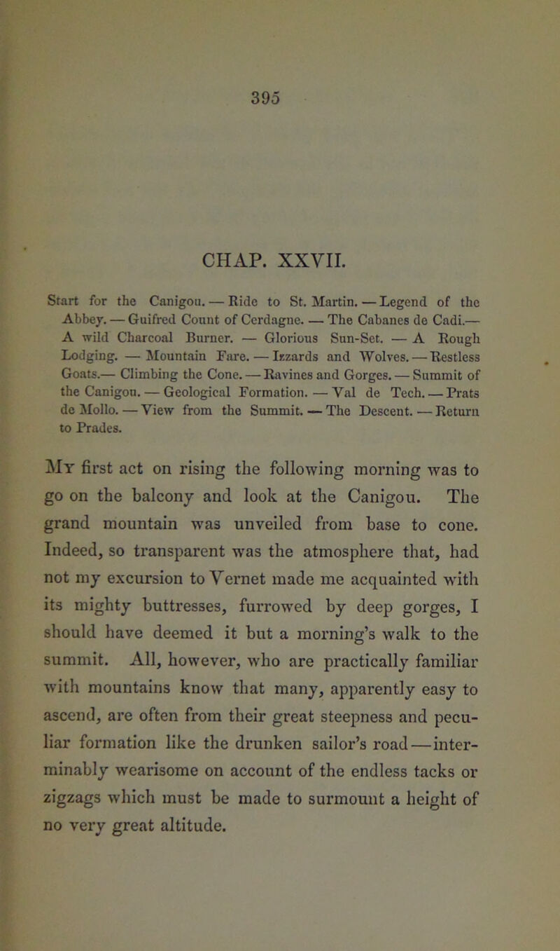 CHAP. XXVII. Start for the Canigou. — Ride to St. Martin. — Legend of the Abbey. — Guifred Count of Cerdagne The Cabanes de Cadi.— A wild Charcoal Burner. — Glorious Sun-Set. — A Rough Lodging. —Mountain Tare. — Irzards and Wolves. — Restless Goats.— Climbing the Cone. — Ravines and Gorges. — Summit of the Canigou. — Geological Formation.—Val de Tech. — Prats de Mollo. — View from the Summit. — The Descent. — Return to Trades. My first act on rising the following morning was to go on the balcony and look at the Canigou. The grand mountain was unveiled from base to cone. Indeed, so transparent -was the atmosphere that, had not my excursion to Vernet made me acquainted with its mighty buttresses, furrowed by deep gorges, I should have deemed it but a morning’s walk to the summit. All, however, who are practically familiar with mountains know that many, apparently easy to ascend, are often from their great steepness and pecu- liar formation like the drunken sailor’s road—inter- minably wearisome on account of the endless tacks or zigzags which must be made to surmount a height of no very great altitude.